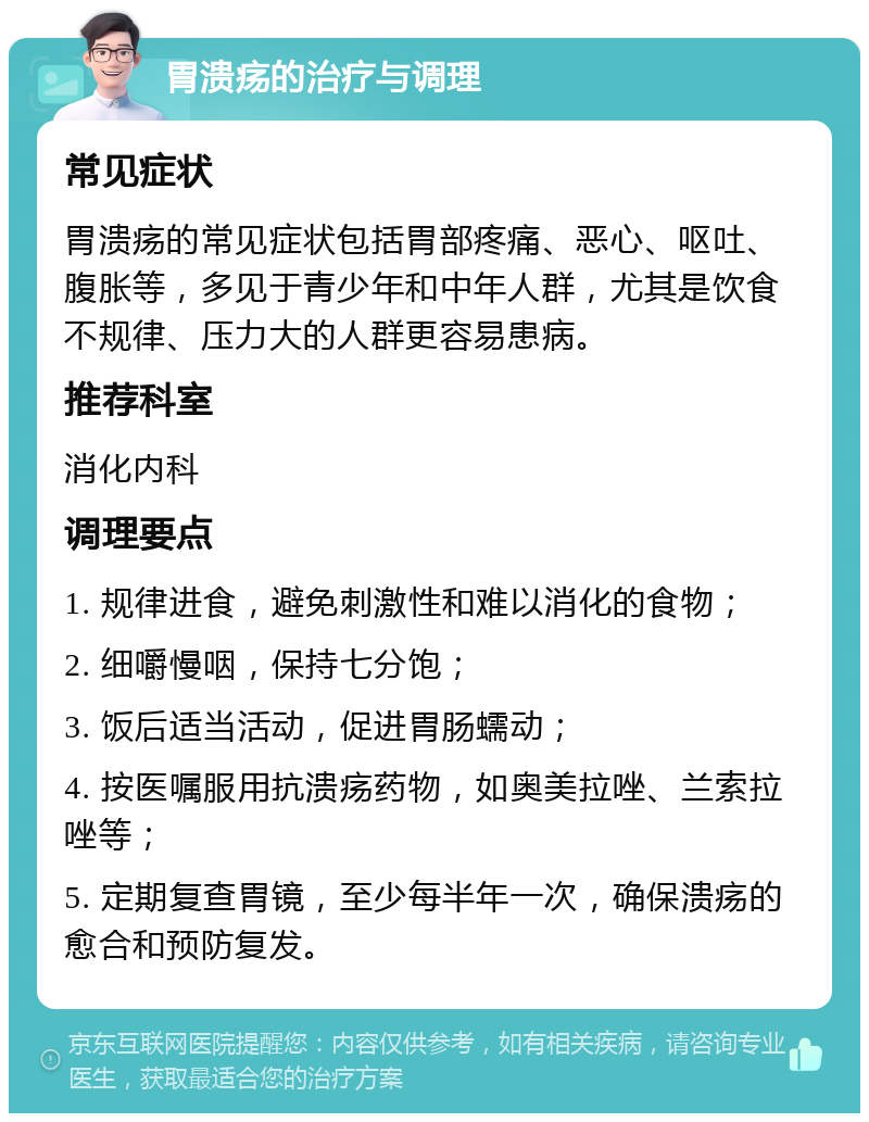 胃溃疡的治疗与调理 常见症状 胃溃疡的常见症状包括胃部疼痛、恶心、呕吐、腹胀等，多见于青少年和中年人群，尤其是饮食不规律、压力大的人群更容易患病。 推荐科室 消化内科 调理要点 1. 规律进食，避免刺激性和难以消化的食物； 2. 细嚼慢咽，保持七分饱； 3. 饭后适当活动，促进胃肠蠕动； 4. 按医嘱服用抗溃疡药物，如奥美拉唑、兰索拉唑等； 5. 定期复查胃镜，至少每半年一次，确保溃疡的愈合和预防复发。