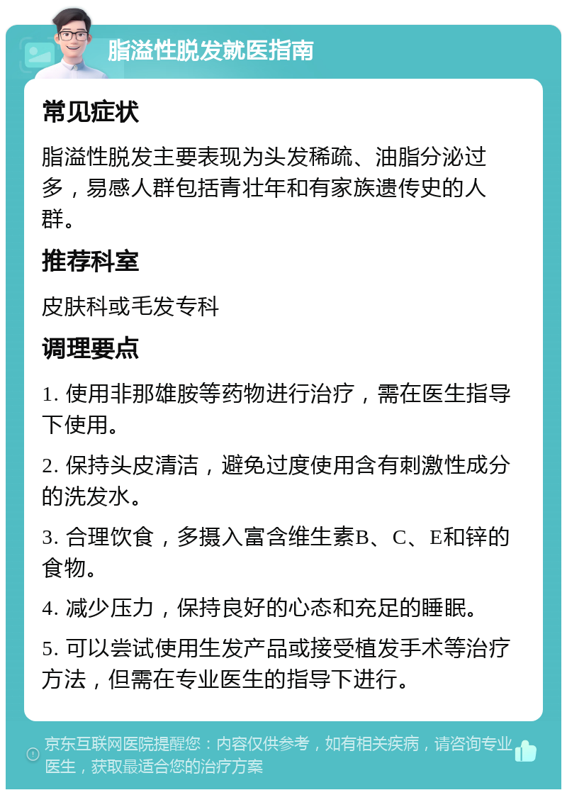 脂溢性脱发就医指南 常见症状 脂溢性脱发主要表现为头发稀疏、油脂分泌过多，易感人群包括青壮年和有家族遗传史的人群。 推荐科室 皮肤科或毛发专科 调理要点 1. 使用非那雄胺等药物进行治疗，需在医生指导下使用。 2. 保持头皮清洁，避免过度使用含有刺激性成分的洗发水。 3. 合理饮食，多摄入富含维生素B、C、E和锌的食物。 4. 减少压力，保持良好的心态和充足的睡眠。 5. 可以尝试使用生发产品或接受植发手术等治疗方法，但需在专业医生的指导下进行。