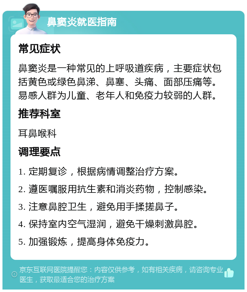 鼻窦炎就医指南 常见症状 鼻窦炎是一种常见的上呼吸道疾病，主要症状包括黄色或绿色鼻涕、鼻塞、头痛、面部压痛等。易感人群为儿童、老年人和免疫力较弱的人群。 推荐科室 耳鼻喉科 调理要点 1. 定期复诊，根据病情调整治疗方案。 2. 遵医嘱服用抗生素和消炎药物，控制感染。 3. 注意鼻腔卫生，避免用手揉搓鼻子。 4. 保持室内空气湿润，避免干燥刺激鼻腔。 5. 加强锻炼，提高身体免疫力。