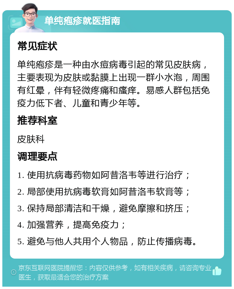 单纯疱疹就医指南 常见症状 单纯疱疹是一种由水痘病毒引起的常见皮肤病，主要表现为皮肤或黏膜上出现一群小水泡，周围有红晕，伴有轻微疼痛和瘙痒。易感人群包括免疫力低下者、儿童和青少年等。 推荐科室 皮肤科 调理要点 1. 使用抗病毒药物如阿昔洛韦等进行治疗； 2. 局部使用抗病毒软膏如阿昔洛韦软膏等； 3. 保持局部清洁和干燥，避免摩擦和挤压； 4. 加强营养，提高免疫力； 5. 避免与他人共用个人物品，防止传播病毒。