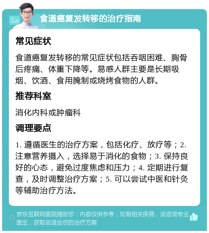 食道癌复发转移的治疗指南 常见症状 食道癌复发转移的常见症状包括吞咽困难、胸骨后疼痛、体重下降等。易感人群主要是长期吸烟、饮酒、食用腌制或烧烤食物的人群。 推荐科室 消化内科或肿瘤科 调理要点 1. 遵循医生的治疗方案，包括化疗、放疗等；2. 注意营养摄入，选择易于消化的食物；3. 保持良好的心态，避免过度焦虑和压力；4. 定期进行复查，及时调整治疗方案；5. 可以尝试中医和针灸等辅助治疗方法。