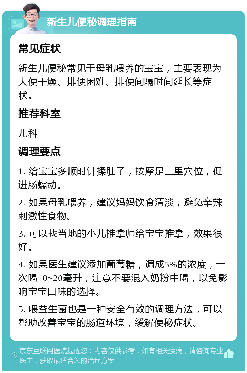 新生儿便秘调理指南 常见症状 新生儿便秘常见于母乳喂养的宝宝，主要表现为大便干燥、排便困难、排便间隔时间延长等症状。 推荐科室 儿科 调理要点 1. 给宝宝多顺时针揉肚子，按摩足三里穴位，促进肠蠕动。 2. 如果母乳喂养，建议妈妈饮食清淡，避免辛辣刺激性食物。 3. 可以找当地的小儿推拿师给宝宝推拿，效果很好。 4. 如果医生建议添加葡萄糖，调成5%的浓度，一次喝10~20毫升，注意不要混入奶粉中喝，以免影响宝宝口味的选择。 5. 喂益生菌也是一种安全有效的调理方法，可以帮助改善宝宝的肠道环境，缓解便秘症状。