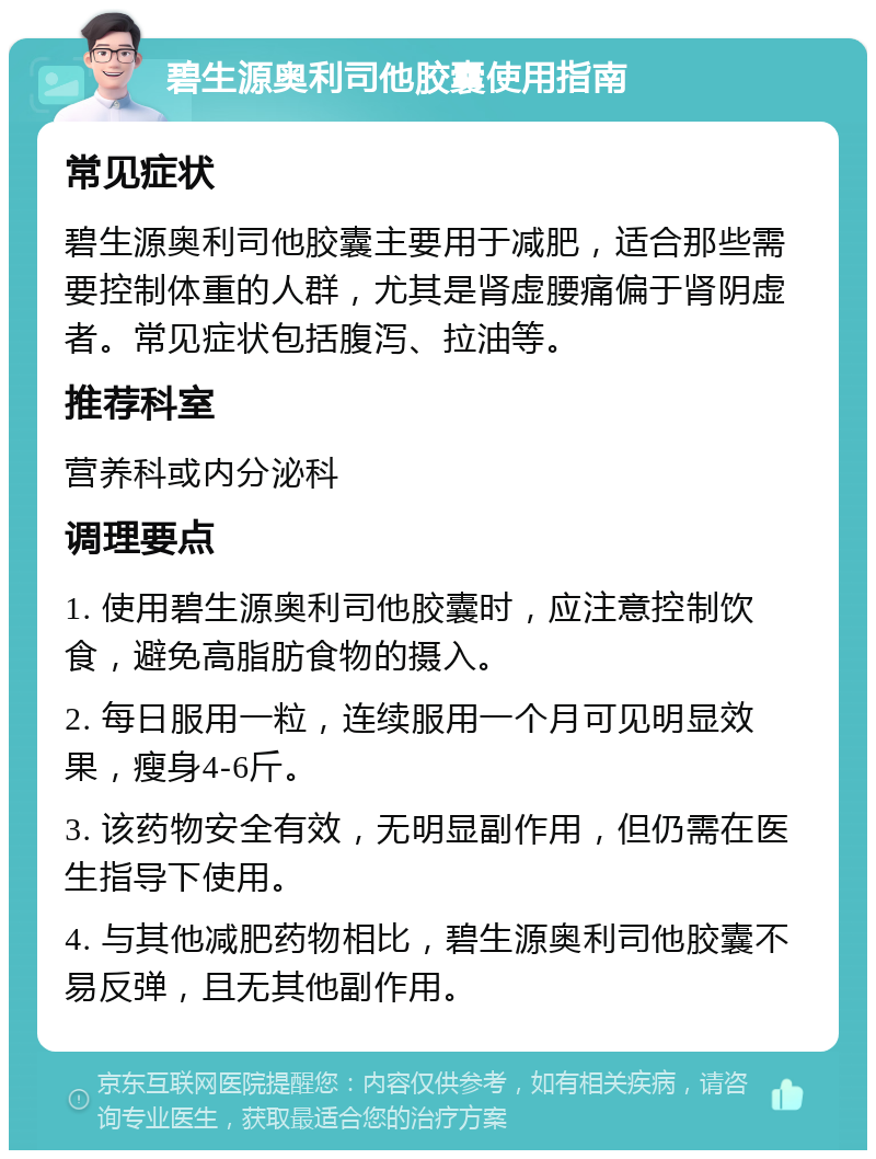 碧生源奥利司他胶囊使用指南 常见症状 碧生源奥利司他胶囊主要用于减肥，适合那些需要控制体重的人群，尤其是肾虚腰痛偏于肾阴虚者。常见症状包括腹泻、拉油等。 推荐科室 营养科或内分泌科 调理要点 1. 使用碧生源奥利司他胶囊时，应注意控制饮食，避免高脂肪食物的摄入。 2. 每日服用一粒，连续服用一个月可见明显效果，瘦身4-6斤。 3. 该药物安全有效，无明显副作用，但仍需在医生指导下使用。 4. 与其他减肥药物相比，碧生源奥利司他胶囊不易反弹，且无其他副作用。