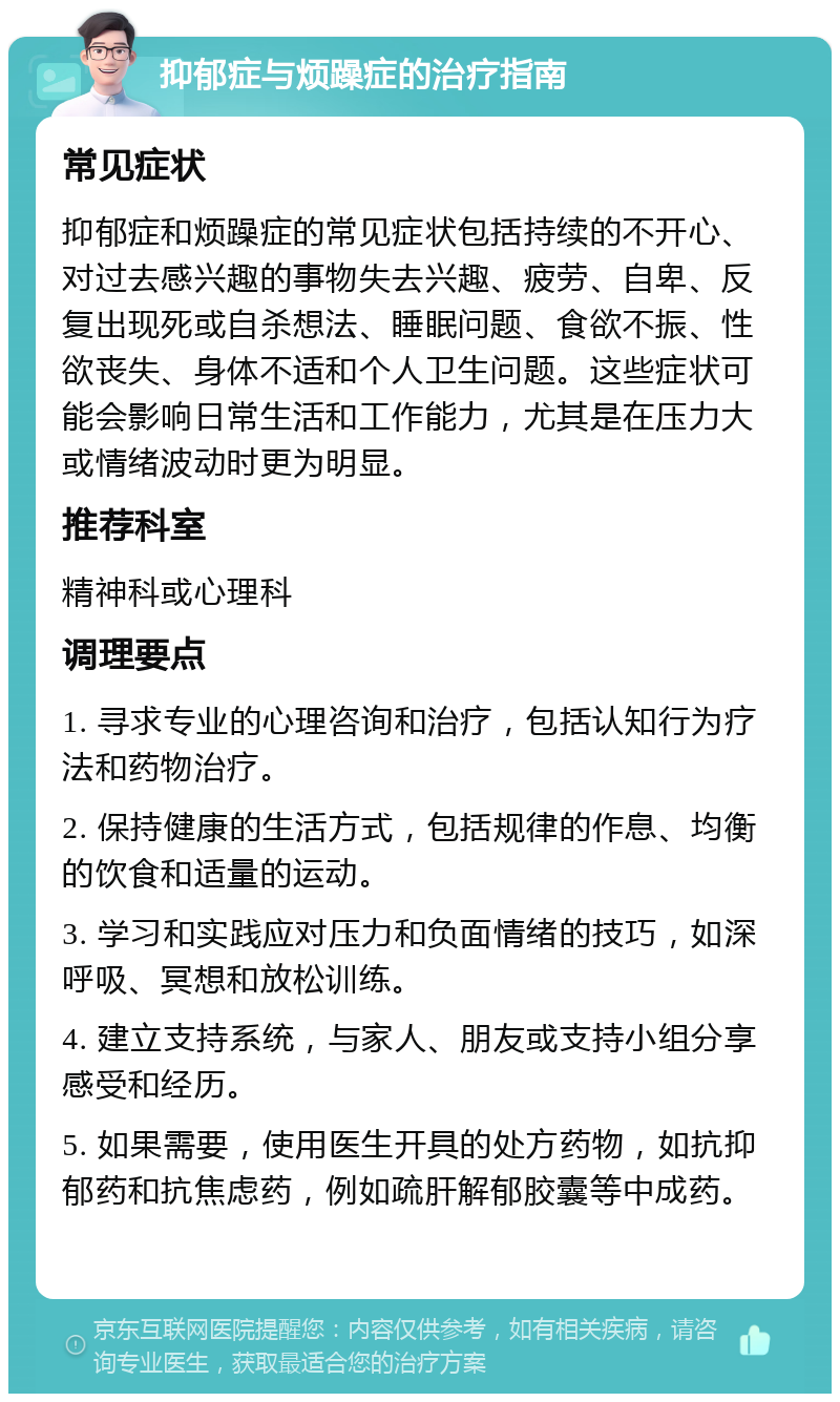 抑郁症与烦躁症的治疗指南 常见症状 抑郁症和烦躁症的常见症状包括持续的不开心、对过去感兴趣的事物失去兴趣、疲劳、自卑、反复出现死或自杀想法、睡眠问题、食欲不振、性欲丧失、身体不适和个人卫生问题。这些症状可能会影响日常生活和工作能力，尤其是在压力大或情绪波动时更为明显。 推荐科室 精神科或心理科 调理要点 1. 寻求专业的心理咨询和治疗，包括认知行为疗法和药物治疗。 2. 保持健康的生活方式，包括规律的作息、均衡的饮食和适量的运动。 3. 学习和实践应对压力和负面情绪的技巧，如深呼吸、冥想和放松训练。 4. 建立支持系统，与家人、朋友或支持小组分享感受和经历。 5. 如果需要，使用医生开具的处方药物，如抗抑郁药和抗焦虑药，例如疏肝解郁胶囊等中成药。