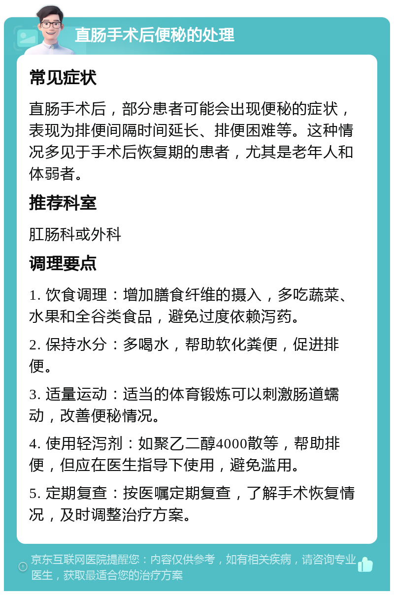 直肠手术后便秘的处理 常见症状 直肠手术后，部分患者可能会出现便秘的症状，表现为排便间隔时间延长、排便困难等。这种情况多见于手术后恢复期的患者，尤其是老年人和体弱者。 推荐科室 肛肠科或外科 调理要点 1. 饮食调理：增加膳食纤维的摄入，多吃蔬菜、水果和全谷类食品，避免过度依赖泻药。 2. 保持水分：多喝水，帮助软化粪便，促进排便。 3. 适量运动：适当的体育锻炼可以刺激肠道蠕动，改善便秘情况。 4. 使用轻泻剂：如聚乙二醇4000散等，帮助排便，但应在医生指导下使用，避免滥用。 5. 定期复查：按医嘱定期复查，了解手术恢复情况，及时调整治疗方案。