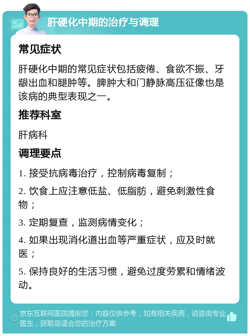 肝硬化中期的治疗与调理 常见症状 肝硬化中期的常见症状包括疲倦、食欲不振、牙龈出血和腿肿等。脾肿大和门静脉高压征像也是该病的典型表现之一。 推荐科室 肝病科 调理要点 1. 接受抗病毒治疗，控制病毒复制； 2. 饮食上应注意低盐、低脂肪，避免刺激性食物； 3. 定期复查，监测病情变化； 4. 如果出现消化道出血等严重症状，应及时就医； 5. 保持良好的生活习惯，避免过度劳累和情绪波动。