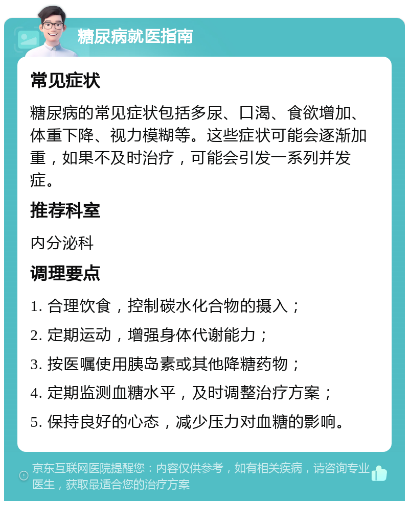 糖尿病就医指南 常见症状 糖尿病的常见症状包括多尿、口渴、食欲增加、体重下降、视力模糊等。这些症状可能会逐渐加重，如果不及时治疗，可能会引发一系列并发症。 推荐科室 内分泌科 调理要点 1. 合理饮食，控制碳水化合物的摄入； 2. 定期运动，增强身体代谢能力； 3. 按医嘱使用胰岛素或其他降糖药物； 4. 定期监测血糖水平，及时调整治疗方案； 5. 保持良好的心态，减少压力对血糖的影响。