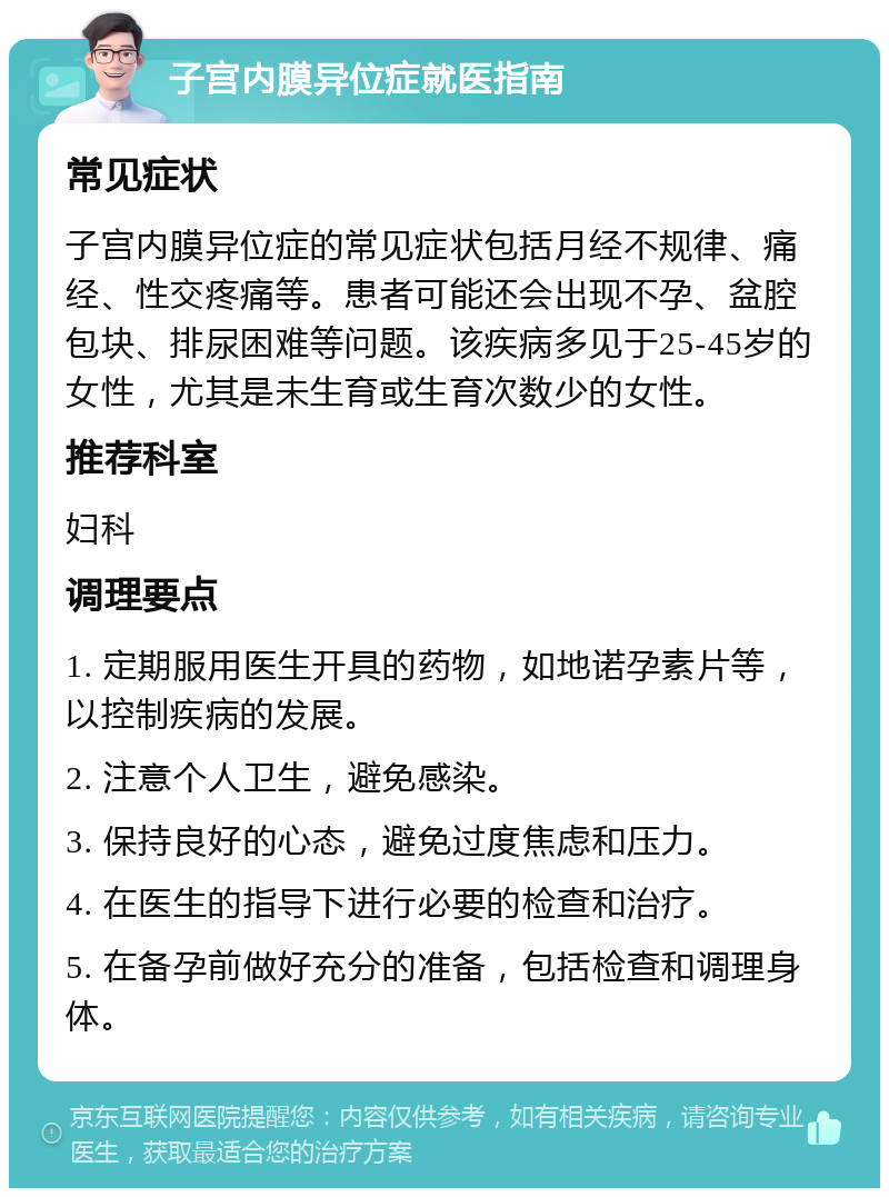 子宫内膜异位症就医指南 常见症状 子宫内膜异位症的常见症状包括月经不规律、痛经、性交疼痛等。患者可能还会出现不孕、盆腔包块、排尿困难等问题。该疾病多见于25-45岁的女性，尤其是未生育或生育次数少的女性。 推荐科室 妇科 调理要点 1. 定期服用医生开具的药物，如地诺孕素片等，以控制疾病的发展。 2. 注意个人卫生，避免感染。 3. 保持良好的心态，避免过度焦虑和压力。 4. 在医生的指导下进行必要的检查和治疗。 5. 在备孕前做好充分的准备，包括检查和调理身体。