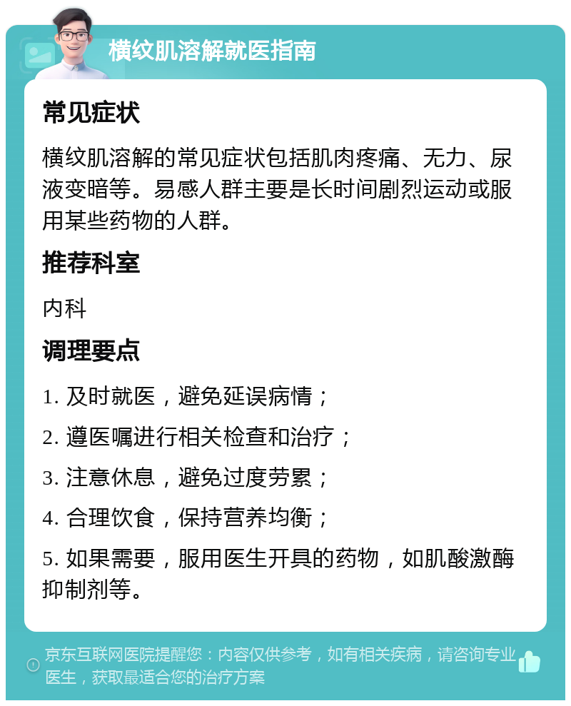 横纹肌溶解就医指南 常见症状 横纹肌溶解的常见症状包括肌肉疼痛、无力、尿液变暗等。易感人群主要是长时间剧烈运动或服用某些药物的人群。 推荐科室 内科 调理要点 1. 及时就医，避免延误病情； 2. 遵医嘱进行相关检查和治疗； 3. 注意休息，避免过度劳累； 4. 合理饮食，保持营养均衡； 5. 如果需要，服用医生开具的药物，如肌酸激酶抑制剂等。