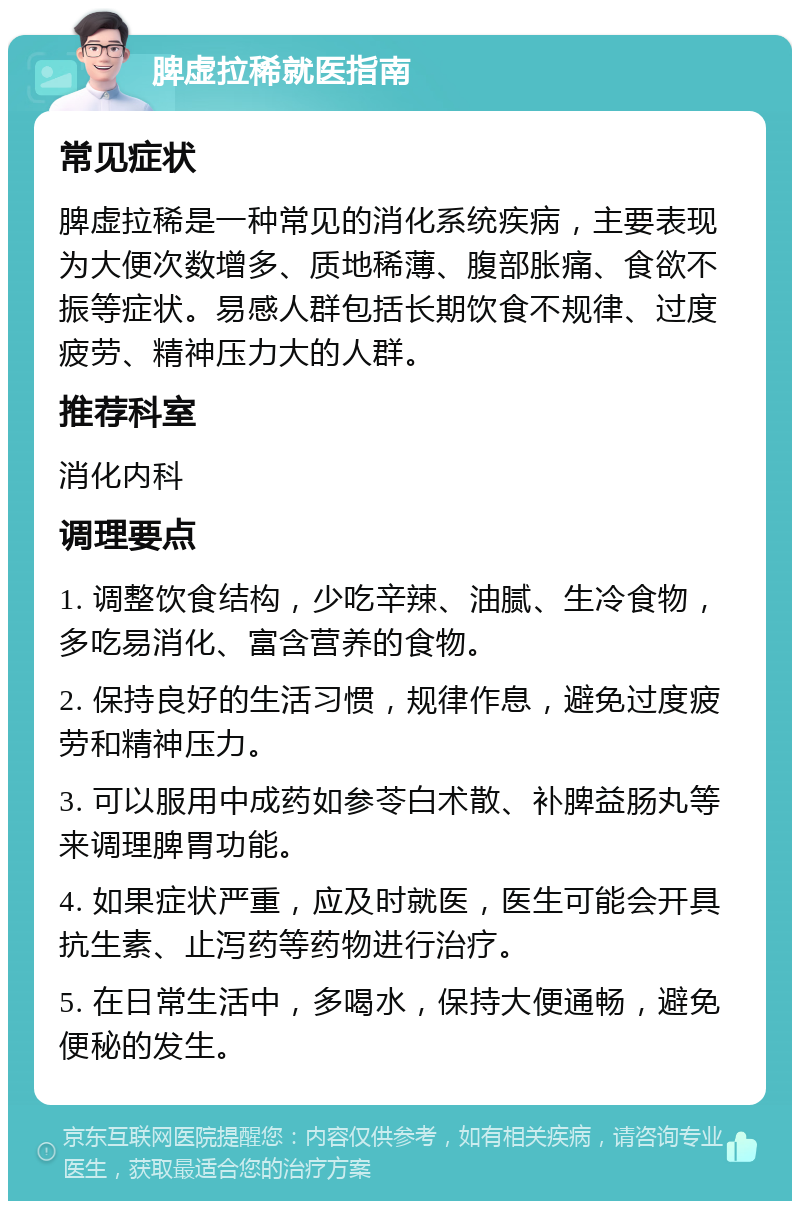 脾虚拉稀就医指南 常见症状 脾虚拉稀是一种常见的消化系统疾病，主要表现为大便次数增多、质地稀薄、腹部胀痛、食欲不振等症状。易感人群包括长期饮食不规律、过度疲劳、精神压力大的人群。 推荐科室 消化内科 调理要点 1. 调整饮食结构，少吃辛辣、油腻、生冷食物，多吃易消化、富含营养的食物。 2. 保持良好的生活习惯，规律作息，避免过度疲劳和精神压力。 3. 可以服用中成药如参苓白术散、补脾益肠丸等来调理脾胃功能。 4. 如果症状严重，应及时就医，医生可能会开具抗生素、止泻药等药物进行治疗。 5. 在日常生活中，多喝水，保持大便通畅，避免便秘的发生。