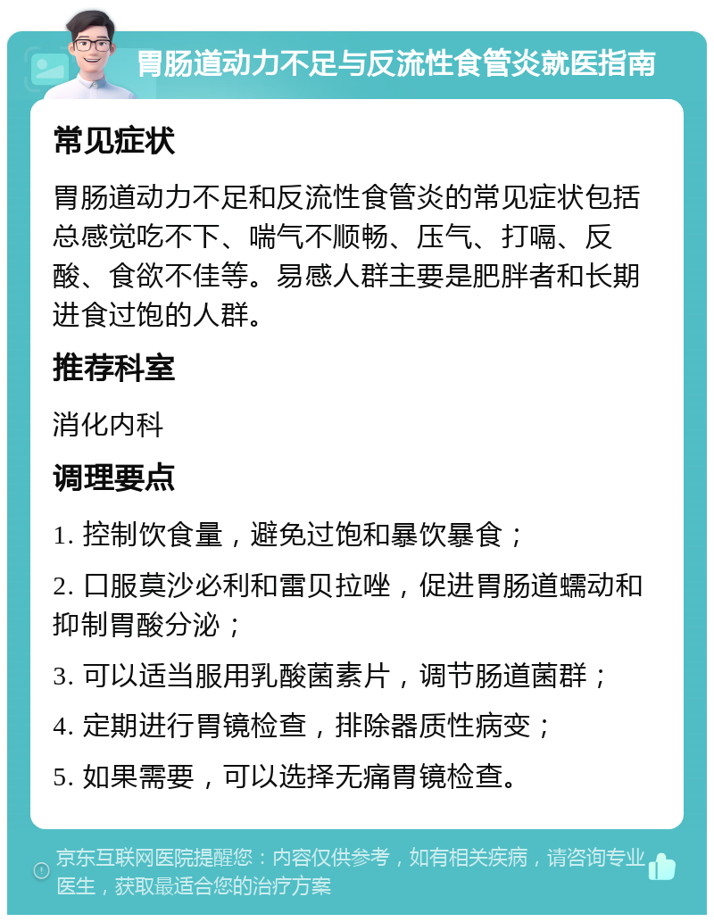 胃肠道动力不足与反流性食管炎就医指南 常见症状 胃肠道动力不足和反流性食管炎的常见症状包括总感觉吃不下、喘气不顺畅、压气、打嗝、反酸、食欲不佳等。易感人群主要是肥胖者和长期进食过饱的人群。 推荐科室 消化内科 调理要点 1. 控制饮食量，避免过饱和暴饮暴食； 2. 口服莫沙必利和雷贝拉唑，促进胃肠道蠕动和抑制胃酸分泌； 3. 可以适当服用乳酸菌素片，调节肠道菌群； 4. 定期进行胃镜检查，排除器质性病变； 5. 如果需要，可以选择无痛胃镜检查。