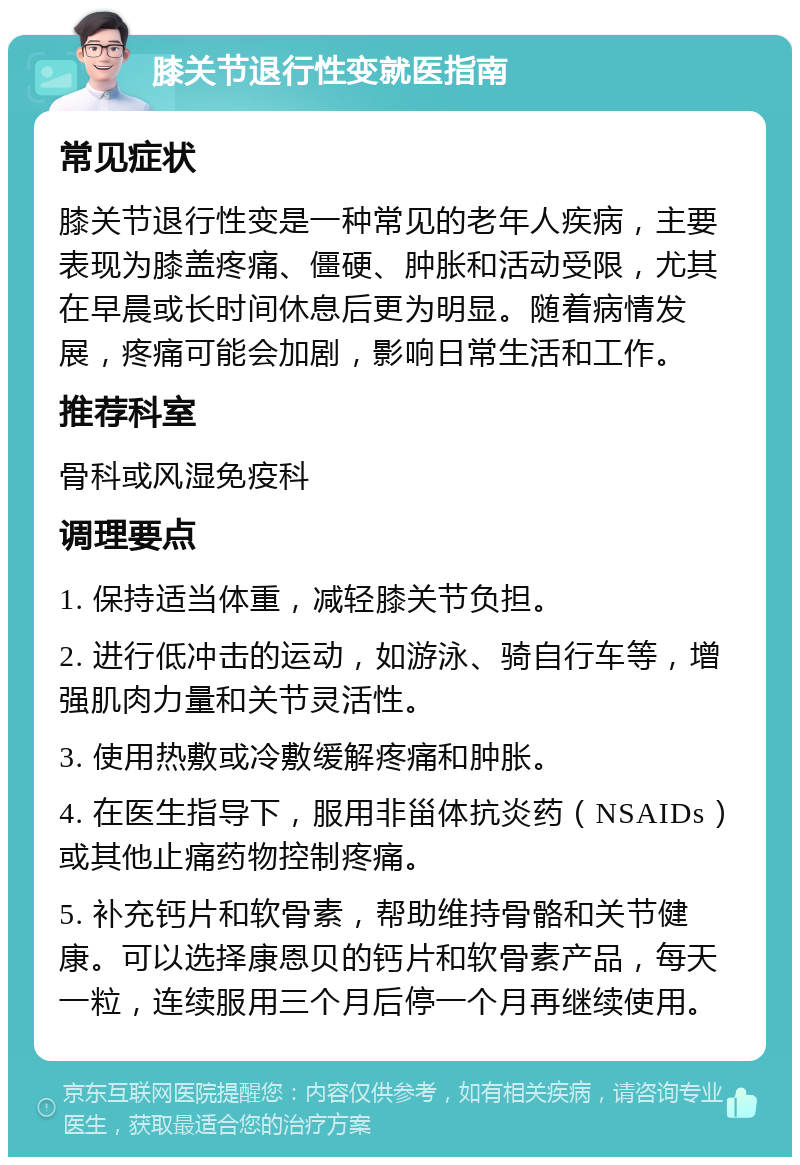 膝关节退行性变就医指南 常见症状 膝关节退行性变是一种常见的老年人疾病，主要表现为膝盖疼痛、僵硬、肿胀和活动受限，尤其在早晨或长时间休息后更为明显。随着病情发展，疼痛可能会加剧，影响日常生活和工作。 推荐科室 骨科或风湿免疫科 调理要点 1. 保持适当体重，减轻膝关节负担。 2. 进行低冲击的运动，如游泳、骑自行车等，增强肌肉力量和关节灵活性。 3. 使用热敷或冷敷缓解疼痛和肿胀。 4. 在医生指导下，服用非甾体抗炎药（NSAIDs）或其他止痛药物控制疼痛。 5. 补充钙片和软骨素，帮助维持骨骼和关节健康。可以选择康恩贝的钙片和软骨素产品，每天一粒，连续服用三个月后停一个月再继续使用。