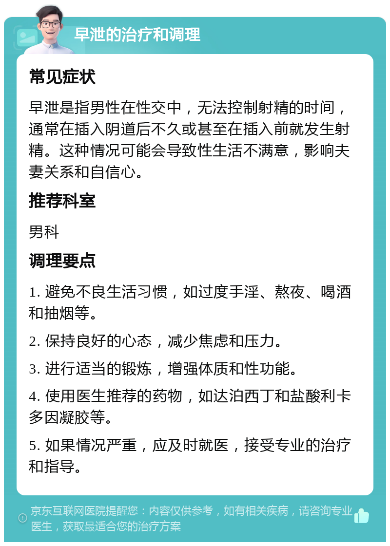 早泄的治疗和调理 常见症状 早泄是指男性在性交中，无法控制射精的时间，通常在插入阴道后不久或甚至在插入前就发生射精。这种情况可能会导致性生活不满意，影响夫妻关系和自信心。 推荐科室 男科 调理要点 1. 避免不良生活习惯，如过度手淫、熬夜、喝酒和抽烟等。 2. 保持良好的心态，减少焦虑和压力。 3. 进行适当的锻炼，增强体质和性功能。 4. 使用医生推荐的药物，如达泊西丁和盐酸利卡多因凝胶等。 5. 如果情况严重，应及时就医，接受专业的治疗和指导。