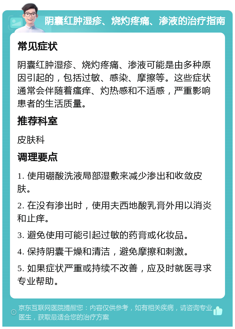 阴囊红肿湿疹、烧灼疼痛、渗液的治疗指南 常见症状 阴囊红肿湿疹、烧灼疼痛、渗液可能是由多种原因引起的，包括过敏、感染、摩擦等。这些症状通常会伴随着瘙痒、灼热感和不适感，严重影响患者的生活质量。 推荐科室 皮肤科 调理要点 1. 使用硼酸洗液局部湿敷来减少渗出和收敛皮肤。 2. 在没有渗出时，使用夫西地酸乳膏外用以消炎和止痒。 3. 避免使用可能引起过敏的药膏或化妆品。 4. 保持阴囊干燥和清洁，避免摩擦和刺激。 5. 如果症状严重或持续不改善，应及时就医寻求专业帮助。