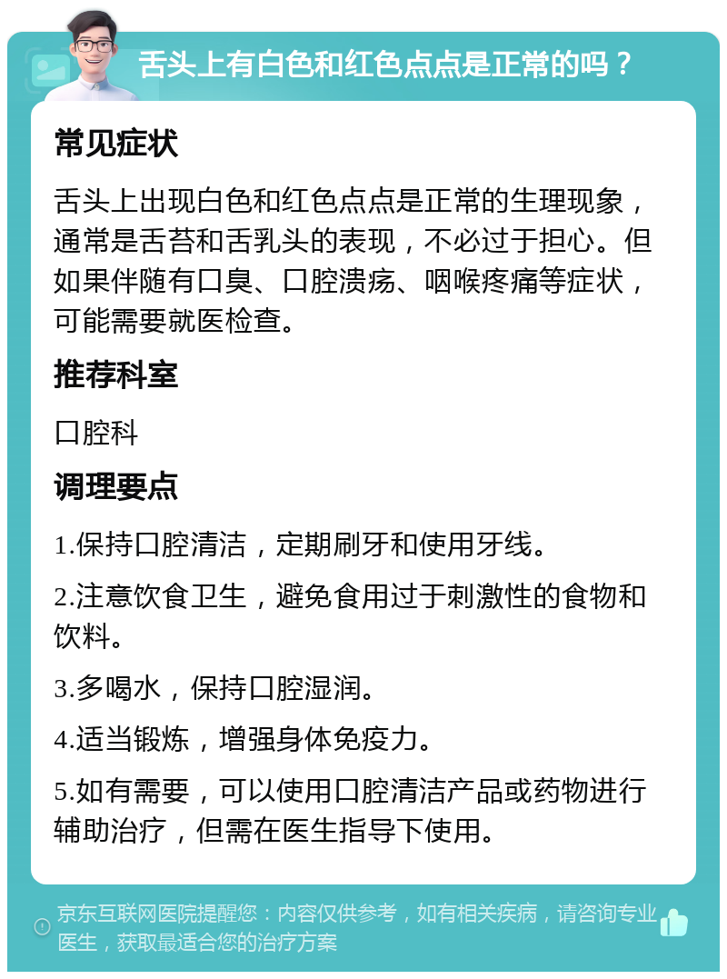 舌头上有白色和红色点点是正常的吗？ 常见症状 舌头上出现白色和红色点点是正常的生理现象，通常是舌苔和舌乳头的表现，不必过于担心。但如果伴随有口臭、口腔溃疡、咽喉疼痛等症状，可能需要就医检查。 推荐科室 口腔科 调理要点 1.保持口腔清洁，定期刷牙和使用牙线。 2.注意饮食卫生，避免食用过于刺激性的食物和饮料。 3.多喝水，保持口腔湿润。 4.适当锻炼，增强身体免疫力。 5.如有需要，可以使用口腔清洁产品或药物进行辅助治疗，但需在医生指导下使用。