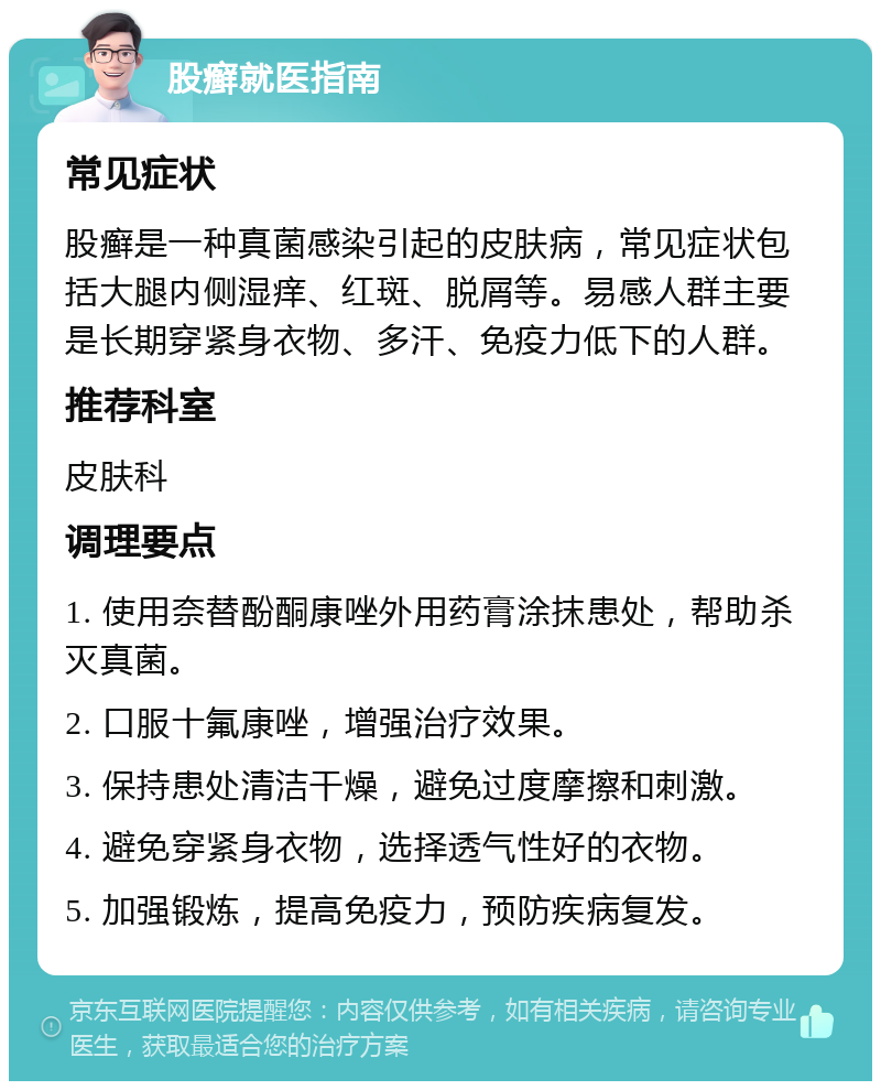 股癣就医指南 常见症状 股癣是一种真菌感染引起的皮肤病，常见症状包括大腿内侧湿痒、红斑、脱屑等。易感人群主要是长期穿紧身衣物、多汗、免疫力低下的人群。 推荐科室 皮肤科 调理要点 1. 使用奈替酚酮康唑外用药膏涂抹患处，帮助杀灭真菌。 2. 口服十氟康唑，增强治疗效果。 3. 保持患处清洁干燥，避免过度摩擦和刺激。 4. 避免穿紧身衣物，选择透气性好的衣物。 5. 加强锻炼，提高免疫力，预防疾病复发。