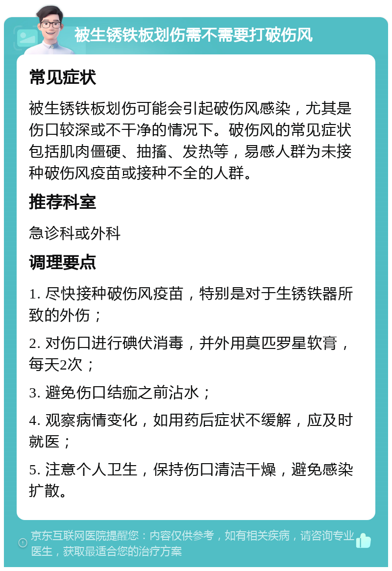 被生锈铁板划伤需不需要打破伤风 常见症状 被生锈铁板划伤可能会引起破伤风感染，尤其是伤口较深或不干净的情况下。破伤风的常见症状包括肌肉僵硬、抽搐、发热等，易感人群为未接种破伤风疫苗或接种不全的人群。 推荐科室 急诊科或外科 调理要点 1. 尽快接种破伤风疫苗，特别是对于生锈铁器所致的外伤； 2. 对伤口进行碘伏消毒，并外用莫匹罗星软膏，每天2次； 3. 避免伤口结痂之前沾水； 4. 观察病情变化，如用药后症状不缓解，应及时就医； 5. 注意个人卫生，保持伤口清洁干燥，避免感染扩散。