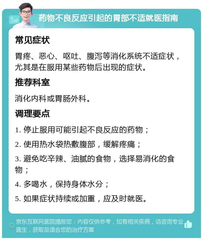 药物不良反应引起的胃部不适就医指南 常见症状 胃疼、恶心、呕吐、腹泻等消化系统不适症状，尤其是在服用某些药物后出现的症状。 推荐科室 消化内科或胃肠外科。 调理要点 1. 停止服用可能引起不良反应的药物； 2. 使用热水袋热敷腹部，缓解疼痛； 3. 避免吃辛辣、油腻的食物，选择易消化的食物； 4. 多喝水，保持身体水分； 5. 如果症状持续或加重，应及时就医。