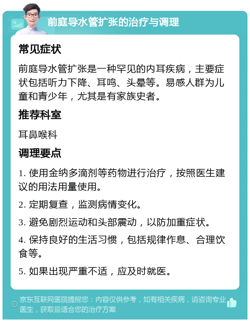 前庭导水管扩张的治疗与调理 常见症状 前庭导水管扩张是一种罕见的内耳疾病，主要症状包括听力下降、耳鸣、头晕等。易感人群为儿童和青少年，尤其是有家族史者。 推荐科室 耳鼻喉科 调理要点 1. 使用金纳多滴剂等药物进行治疗，按照医生建议的用法用量使用。 2. 定期复查，监测病情变化。 3. 避免剧烈运动和头部震动，以防加重症状。 4. 保持良好的生活习惯，包括规律作息、合理饮食等。 5. 如果出现严重不适，应及时就医。