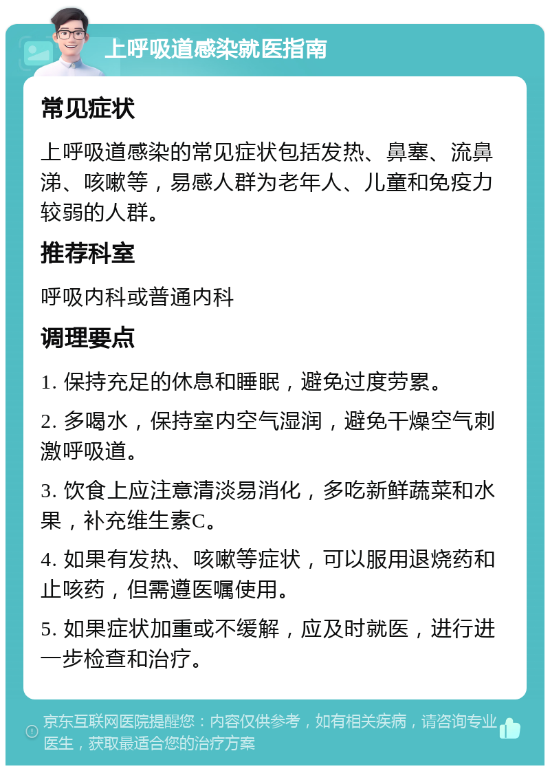 上呼吸道感染就医指南 常见症状 上呼吸道感染的常见症状包括发热、鼻塞、流鼻涕、咳嗽等，易感人群为老年人、儿童和免疫力较弱的人群。 推荐科室 呼吸内科或普通内科 调理要点 1. 保持充足的休息和睡眠，避免过度劳累。 2. 多喝水，保持室内空气湿润，避免干燥空气刺激呼吸道。 3. 饮食上应注意清淡易消化，多吃新鲜蔬菜和水果，补充维生素C。 4. 如果有发热、咳嗽等症状，可以服用退烧药和止咳药，但需遵医嘱使用。 5. 如果症状加重或不缓解，应及时就医，进行进一步检查和治疗。