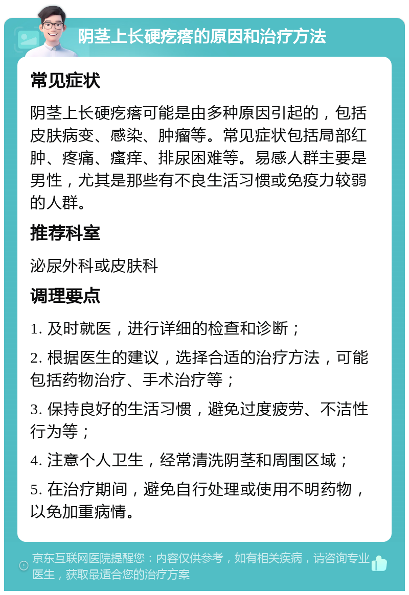 阴茎上长硬疙瘩的原因和治疗方法 常见症状 阴茎上长硬疙瘩可能是由多种原因引起的，包括皮肤病变、感染、肿瘤等。常见症状包括局部红肿、疼痛、瘙痒、排尿困难等。易感人群主要是男性，尤其是那些有不良生活习惯或免疫力较弱的人群。 推荐科室 泌尿外科或皮肤科 调理要点 1. 及时就医，进行详细的检查和诊断； 2. 根据医生的建议，选择合适的治疗方法，可能包括药物治疗、手术治疗等； 3. 保持良好的生活习惯，避免过度疲劳、不洁性行为等； 4. 注意个人卫生，经常清洗阴茎和周围区域； 5. 在治疗期间，避免自行处理或使用不明药物，以免加重病情。