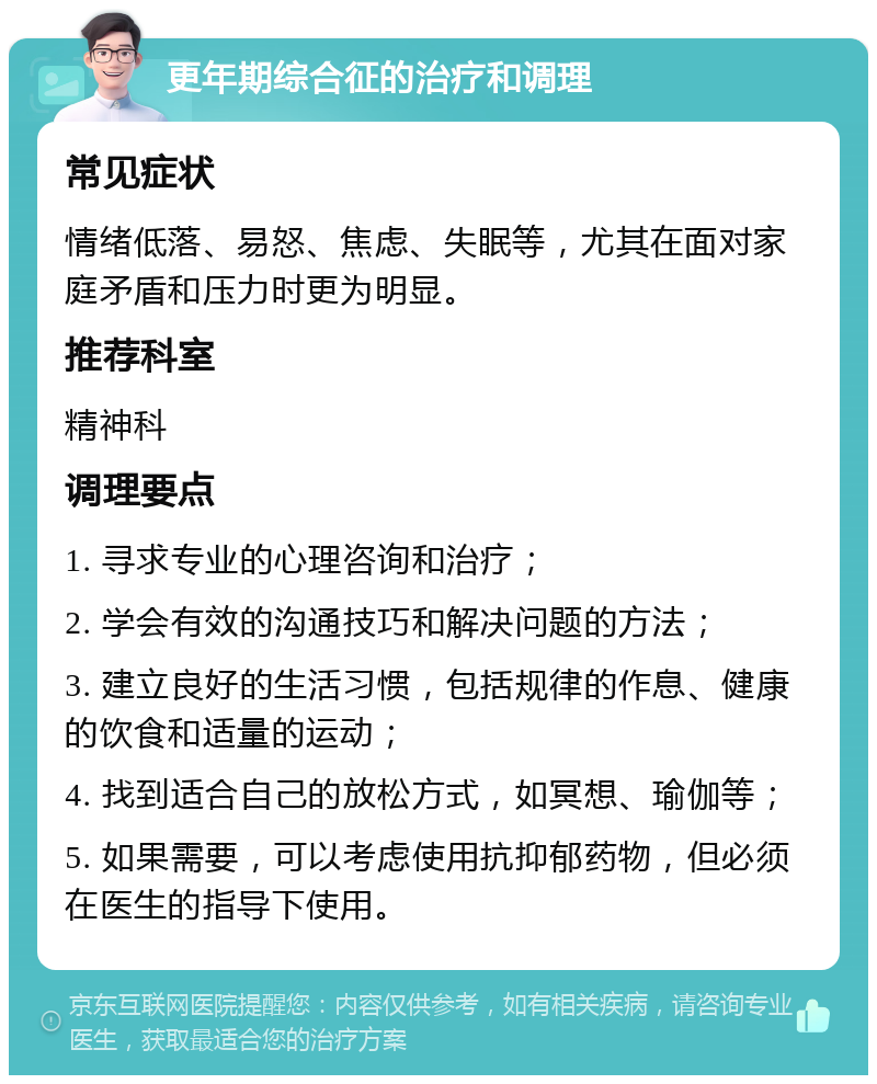 更年期综合征的治疗和调理 常见症状 情绪低落、易怒、焦虑、失眠等，尤其在面对家庭矛盾和压力时更为明显。 推荐科室 精神科 调理要点 1. 寻求专业的心理咨询和治疗； 2. 学会有效的沟通技巧和解决问题的方法； 3. 建立良好的生活习惯，包括规律的作息、健康的饮食和适量的运动； 4. 找到适合自己的放松方式，如冥想、瑜伽等； 5. 如果需要，可以考虑使用抗抑郁药物，但必须在医生的指导下使用。