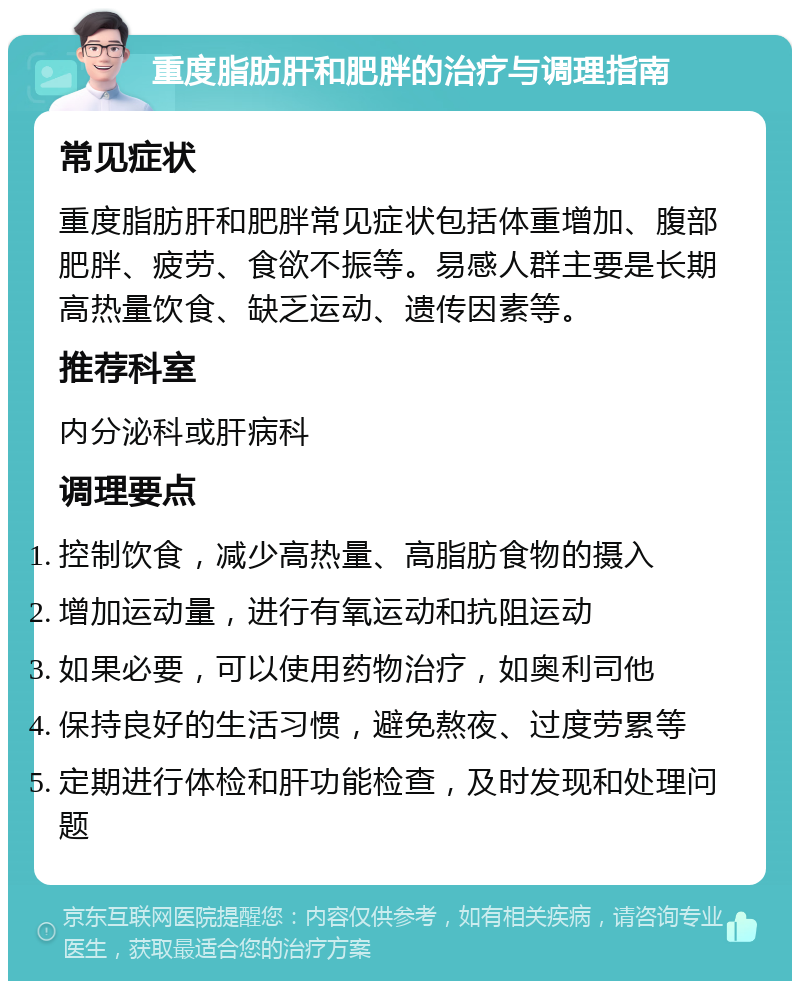 重度脂肪肝和肥胖的治疗与调理指南 常见症状 重度脂肪肝和肥胖常见症状包括体重增加、腹部肥胖、疲劳、食欲不振等。易感人群主要是长期高热量饮食、缺乏运动、遗传因素等。 推荐科室 内分泌科或肝病科 调理要点 控制饮食，减少高热量、高脂肪食物的摄入 增加运动量，进行有氧运动和抗阻运动 如果必要，可以使用药物治疗，如奥利司他 保持良好的生活习惯，避免熬夜、过度劳累等 定期进行体检和肝功能检查，及时发现和处理问题