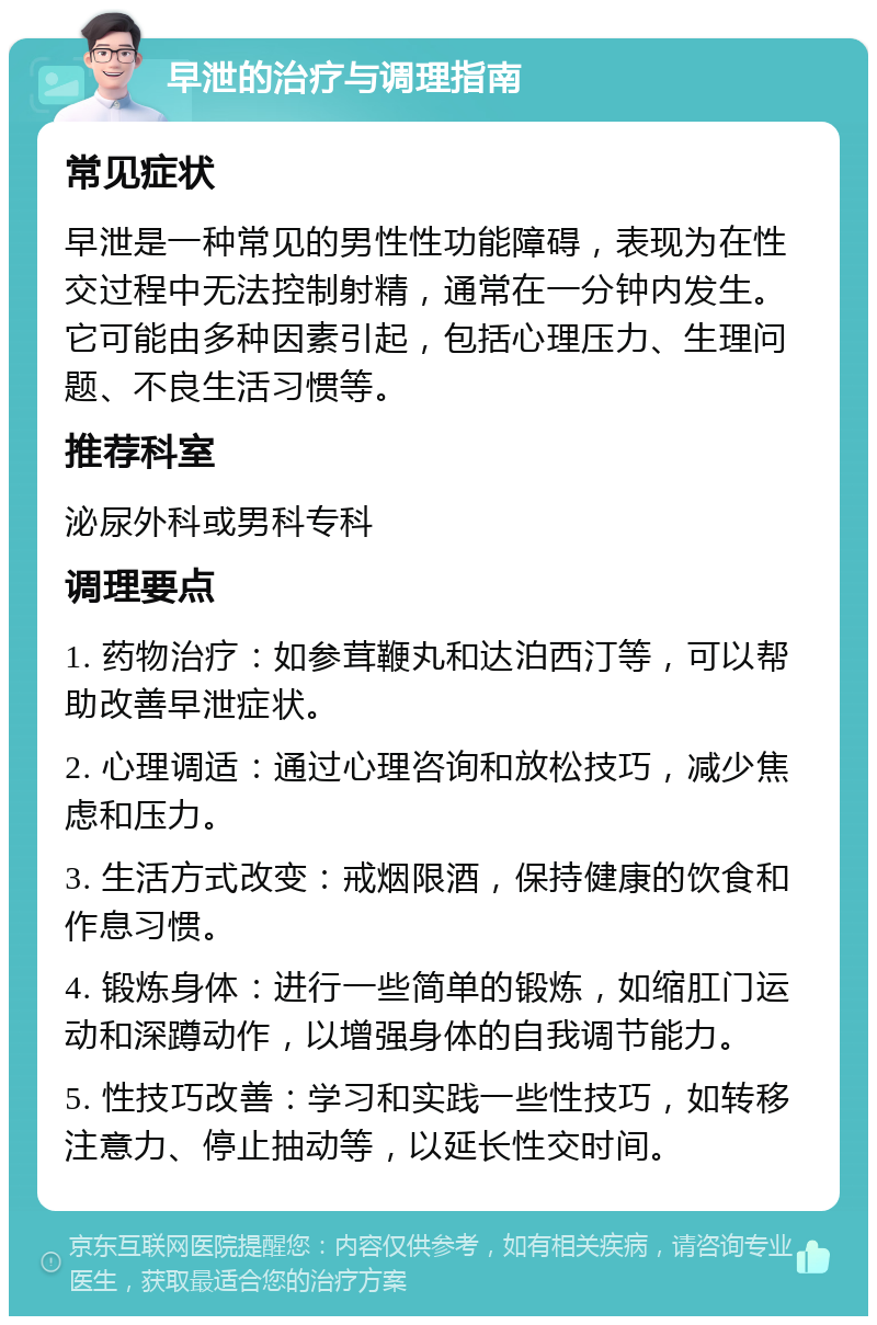 早泄的治疗与调理指南 常见症状 早泄是一种常见的男性性功能障碍，表现为在性交过程中无法控制射精，通常在一分钟内发生。它可能由多种因素引起，包括心理压力、生理问题、不良生活习惯等。 推荐科室 泌尿外科或男科专科 调理要点 1. 药物治疗：如参茸鞭丸和达泊西汀等，可以帮助改善早泄症状。 2. 心理调适：通过心理咨询和放松技巧，减少焦虑和压力。 3. 生活方式改变：戒烟限酒，保持健康的饮食和作息习惯。 4. 锻炼身体：进行一些简单的锻炼，如缩肛门运动和深蹲动作，以增强身体的自我调节能力。 5. 性技巧改善：学习和实践一些性技巧，如转移注意力、停止抽动等，以延长性交时间。