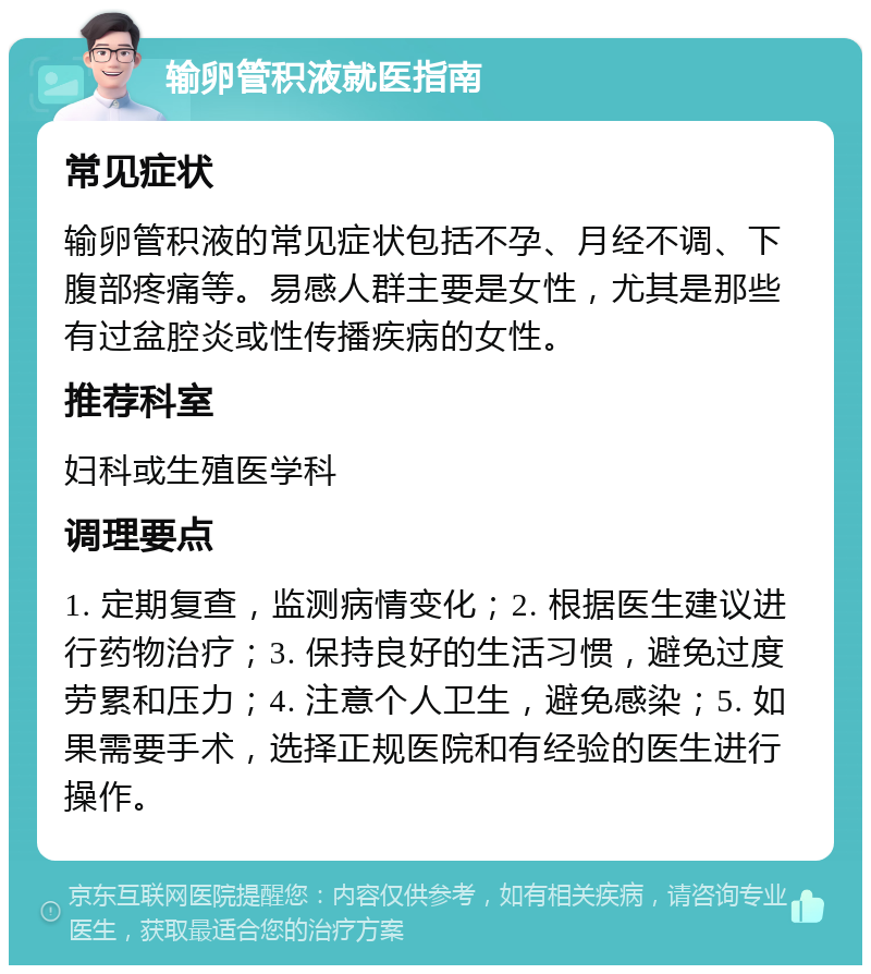 输卵管积液就医指南 常见症状 输卵管积液的常见症状包括不孕、月经不调、下腹部疼痛等。易感人群主要是女性，尤其是那些有过盆腔炎或性传播疾病的女性。 推荐科室 妇科或生殖医学科 调理要点 1. 定期复查，监测病情变化；2. 根据医生建议进行药物治疗；3. 保持良好的生活习惯，避免过度劳累和压力；4. 注意个人卫生，避免感染；5. 如果需要手术，选择正规医院和有经验的医生进行操作。