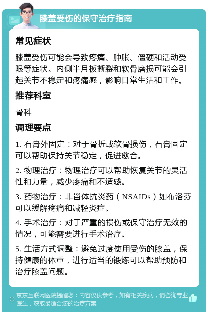 膝盖受伤的保守治疗指南 常见症状 膝盖受伤可能会导致疼痛、肿胀、僵硬和活动受限等症状。内侧半月板撕裂和软骨磨损可能会引起关节不稳定和疼痛感，影响日常生活和工作。 推荐科室 骨科 调理要点 1. 石膏外固定：对于骨折或软骨损伤，石膏固定可以帮助保持关节稳定，促进愈合。 2. 物理治疗：物理治疗可以帮助恢复关节的灵活性和力量，减少疼痛和不适感。 3. 药物治疗：非甾体抗炎药（NSAIDs）如布洛芬可以缓解疼痛和减轻炎症。 4. 手术治疗：对于严重的损伤或保守治疗无效的情况，可能需要进行手术治疗。 5. 生活方式调整：避免过度使用受伤的膝盖，保持健康的体重，进行适当的锻炼可以帮助预防和治疗膝盖问题。