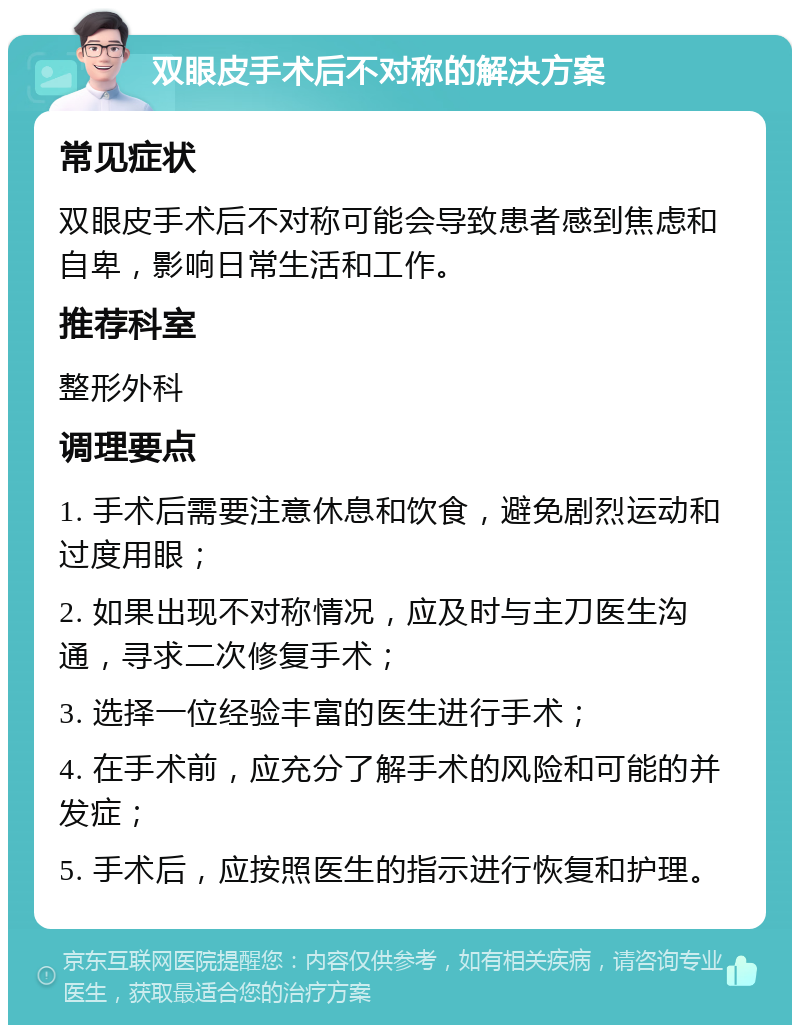 双眼皮手术后不对称的解决方案 常见症状 双眼皮手术后不对称可能会导致患者感到焦虑和自卑，影响日常生活和工作。 推荐科室 整形外科 调理要点 1. 手术后需要注意休息和饮食，避免剧烈运动和过度用眼； 2. 如果出现不对称情况，应及时与主刀医生沟通，寻求二次修复手术； 3. 选择一位经验丰富的医生进行手术； 4. 在手术前，应充分了解手术的风险和可能的并发症； 5. 手术后，应按照医生的指示进行恢复和护理。