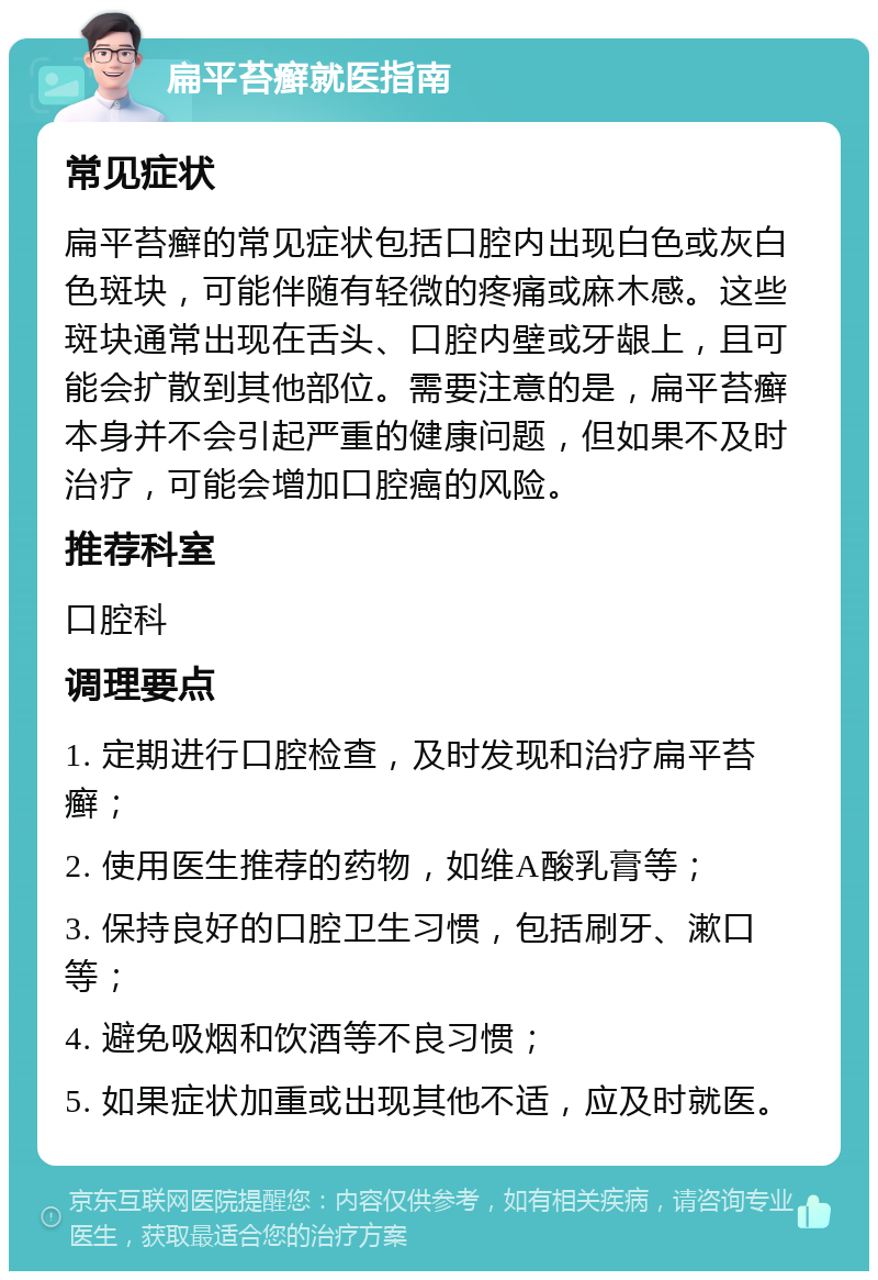 扁平苔癣就医指南 常见症状 扁平苔癣的常见症状包括口腔内出现白色或灰白色斑块，可能伴随有轻微的疼痛或麻木感。这些斑块通常出现在舌头、口腔内壁或牙龈上，且可能会扩散到其他部位。需要注意的是，扁平苔癣本身并不会引起严重的健康问题，但如果不及时治疗，可能会增加口腔癌的风险。 推荐科室 口腔科 调理要点 1. 定期进行口腔检查，及时发现和治疗扁平苔癣； 2. 使用医生推荐的药物，如维A酸乳膏等； 3. 保持良好的口腔卫生习惯，包括刷牙、漱口等； 4. 避免吸烟和饮酒等不良习惯； 5. 如果症状加重或出现其他不适，应及时就医。