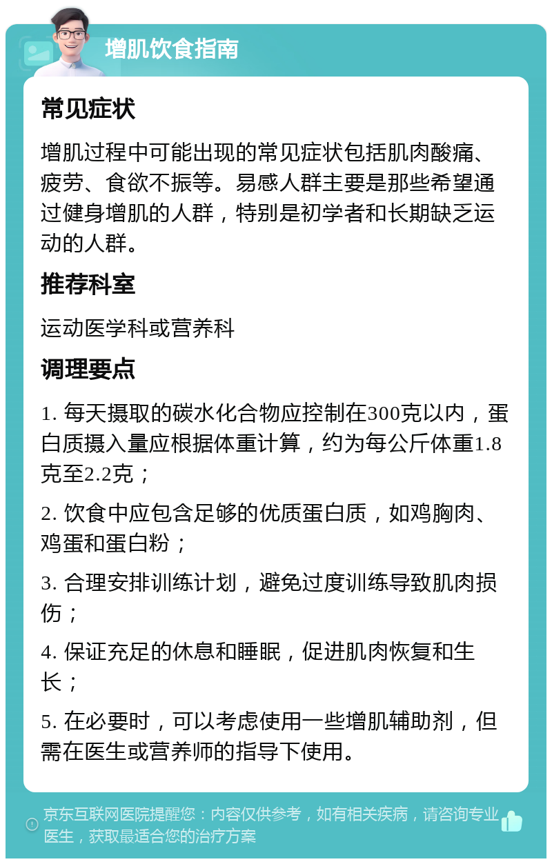 增肌饮食指南 常见症状 增肌过程中可能出现的常见症状包括肌肉酸痛、疲劳、食欲不振等。易感人群主要是那些希望通过健身增肌的人群，特别是初学者和长期缺乏运动的人群。 推荐科室 运动医学科或营养科 调理要点 1. 每天摄取的碳水化合物应控制在300克以内，蛋白质摄入量应根据体重计算，约为每公斤体重1.8克至2.2克； 2. 饮食中应包含足够的优质蛋白质，如鸡胸肉、鸡蛋和蛋白粉； 3. 合理安排训练计划，避免过度训练导致肌肉损伤； 4. 保证充足的休息和睡眠，促进肌肉恢复和生长； 5. 在必要时，可以考虑使用一些增肌辅助剂，但需在医生或营养师的指导下使用。