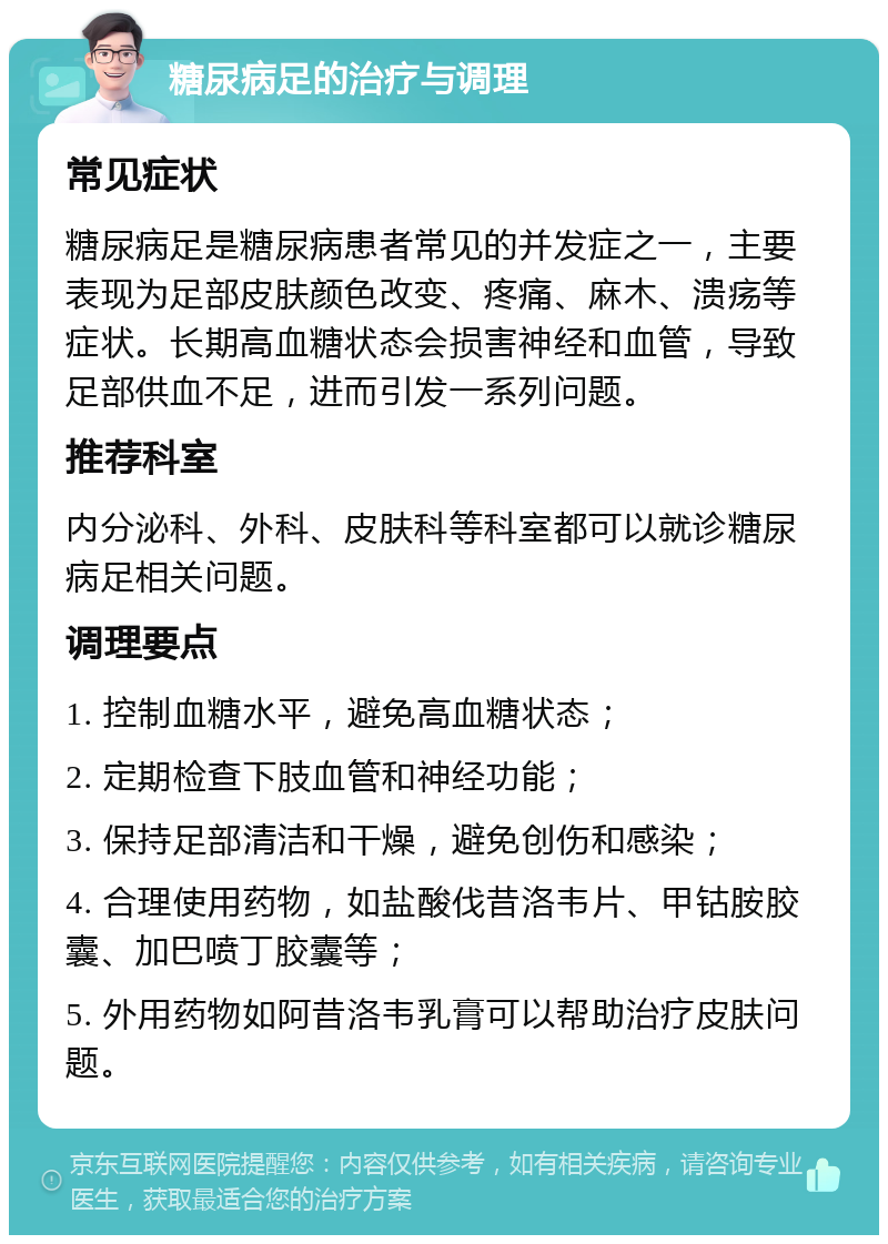 糖尿病足的治疗与调理 常见症状 糖尿病足是糖尿病患者常见的并发症之一，主要表现为足部皮肤颜色改变、疼痛、麻木、溃疡等症状。长期高血糖状态会损害神经和血管，导致足部供血不足，进而引发一系列问题。 推荐科室 内分泌科、外科、皮肤科等科室都可以就诊糖尿病足相关问题。 调理要点 1. 控制血糖水平，避免高血糖状态； 2. 定期检查下肢血管和神经功能； 3. 保持足部清洁和干燥，避免创伤和感染； 4. 合理使用药物，如盐酸伐昔洛韦片、甲钴胺胶囊、加巴喷丁胶囊等； 5. 外用药物如阿昔洛韦乳膏可以帮助治疗皮肤问题。