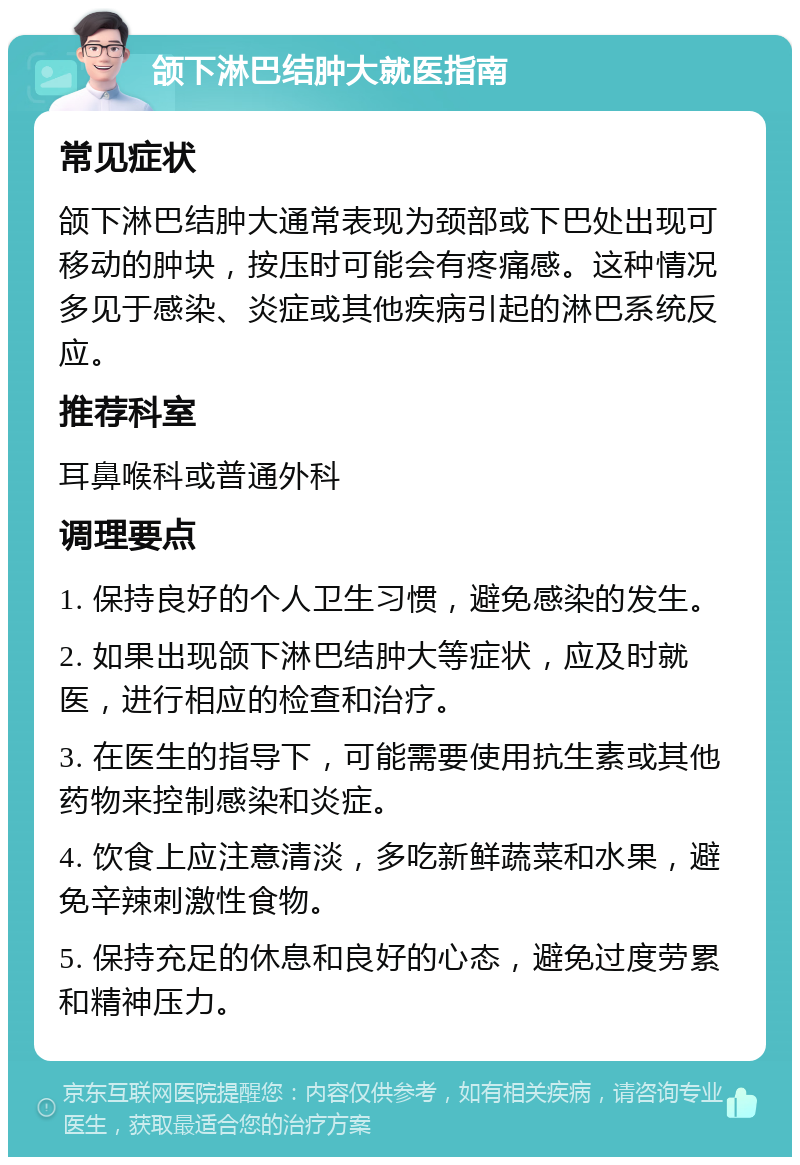 颌下淋巴结肿大就医指南 常见症状 颌下淋巴结肿大通常表现为颈部或下巴处出现可移动的肿块，按压时可能会有疼痛感。这种情况多见于感染、炎症或其他疾病引起的淋巴系统反应。 推荐科室 耳鼻喉科或普通外科 调理要点 1. 保持良好的个人卫生习惯，避免感染的发生。 2. 如果出现颌下淋巴结肿大等症状，应及时就医，进行相应的检查和治疗。 3. 在医生的指导下，可能需要使用抗生素或其他药物来控制感染和炎症。 4. 饮食上应注意清淡，多吃新鲜蔬菜和水果，避免辛辣刺激性食物。 5. 保持充足的休息和良好的心态，避免过度劳累和精神压力。