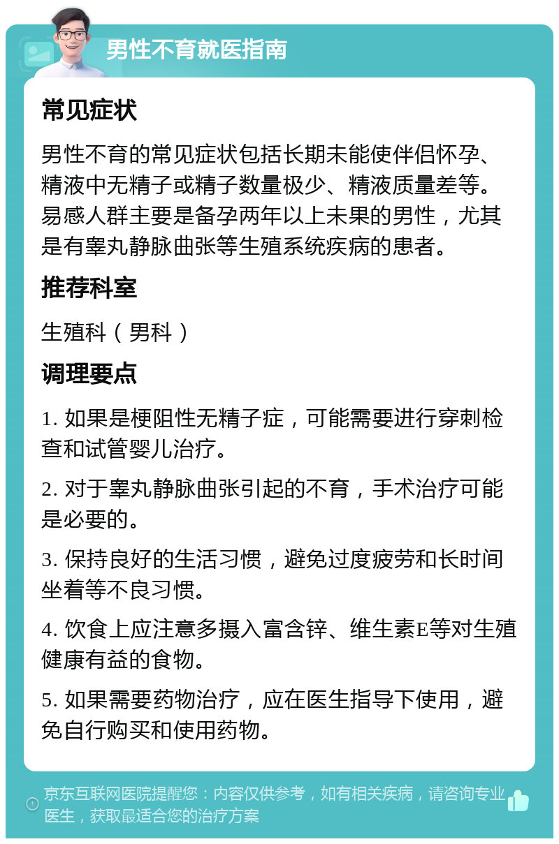 男性不育就医指南 常见症状 男性不育的常见症状包括长期未能使伴侣怀孕、精液中无精子或精子数量极少、精液质量差等。易感人群主要是备孕两年以上未果的男性，尤其是有睾丸静脉曲张等生殖系统疾病的患者。 推荐科室 生殖科（男科） 调理要点 1. 如果是梗阻性无精子症，可能需要进行穿刺检查和试管婴儿治疗。 2. 对于睾丸静脉曲张引起的不育，手术治疗可能是必要的。 3. 保持良好的生活习惯，避免过度疲劳和长时间坐着等不良习惯。 4. 饮食上应注意多摄入富含锌、维生素E等对生殖健康有益的食物。 5. 如果需要药物治疗，应在医生指导下使用，避免自行购买和使用药物。