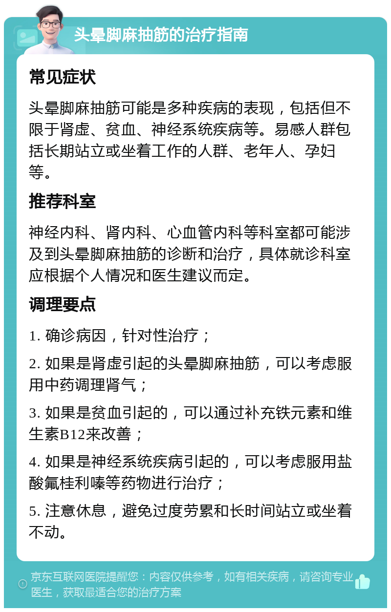 头晕脚麻抽筋的治疗指南 常见症状 头晕脚麻抽筋可能是多种疾病的表现，包括但不限于肾虚、贫血、神经系统疾病等。易感人群包括长期站立或坐着工作的人群、老年人、孕妇等。 推荐科室 神经内科、肾内科、心血管内科等科室都可能涉及到头晕脚麻抽筋的诊断和治疗，具体就诊科室应根据个人情况和医生建议而定。 调理要点 1. 确诊病因，针对性治疗； 2. 如果是肾虚引起的头晕脚麻抽筋，可以考虑服用中药调理肾气； 3. 如果是贫血引起的，可以通过补充铁元素和维生素B12来改善； 4. 如果是神经系统疾病引起的，可以考虑服用盐酸氟桂利嗪等药物进行治疗； 5. 注意休息，避免过度劳累和长时间站立或坐着不动。