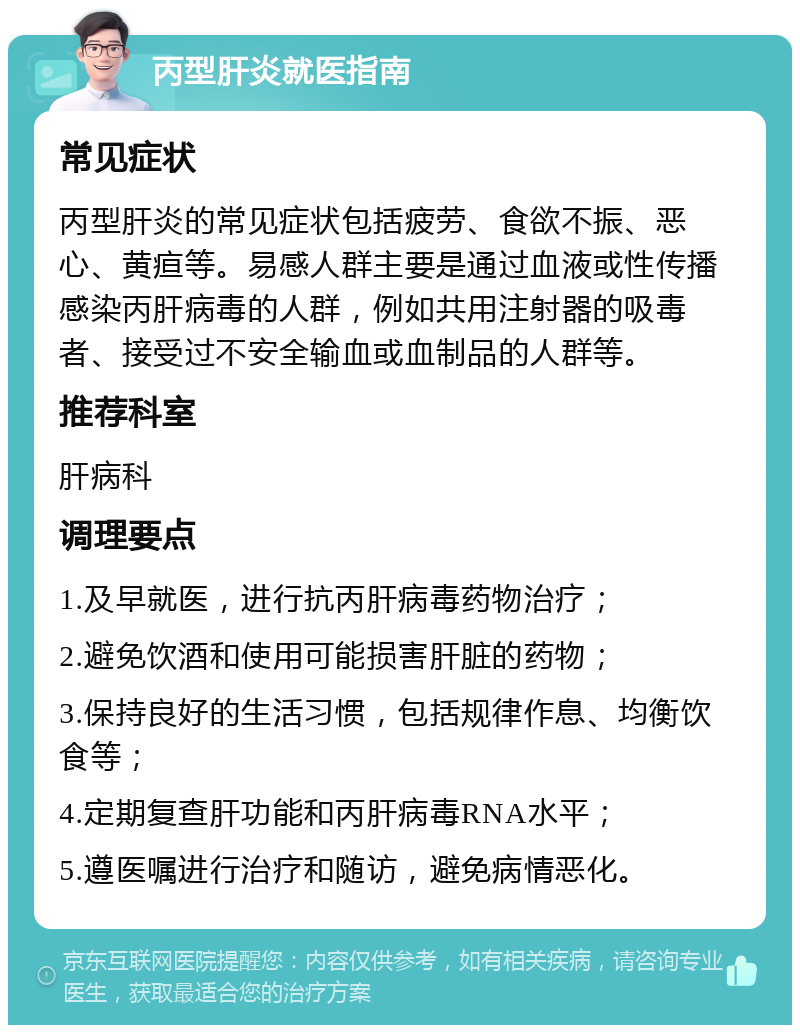 丙型肝炎就医指南 常见症状 丙型肝炎的常见症状包括疲劳、食欲不振、恶心、黄疸等。易感人群主要是通过血液或性传播感染丙肝病毒的人群，例如共用注射器的吸毒者、接受过不安全输血或血制品的人群等。 推荐科室 肝病科 调理要点 1.及早就医，进行抗丙肝病毒药物治疗； 2.避免饮酒和使用可能损害肝脏的药物； 3.保持良好的生活习惯，包括规律作息、均衡饮食等； 4.定期复查肝功能和丙肝病毒RNA水平； 5.遵医嘱进行治疗和随访，避免病情恶化。