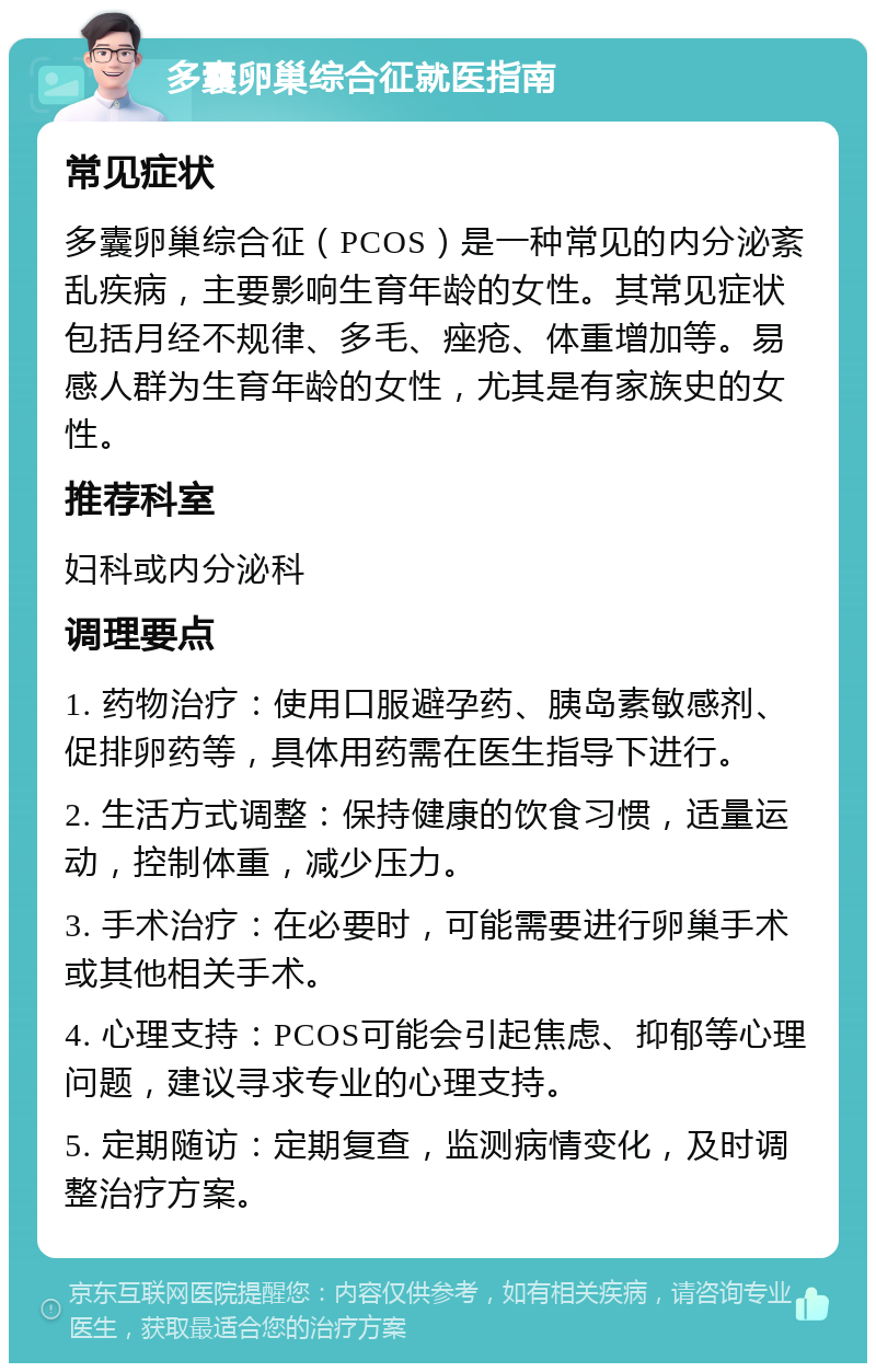 多囊卵巢综合征就医指南 常见症状 多囊卵巢综合征（PCOS）是一种常见的内分泌紊乱疾病，主要影响生育年龄的女性。其常见症状包括月经不规律、多毛、痤疮、体重增加等。易感人群为生育年龄的女性，尤其是有家族史的女性。 推荐科室 妇科或内分泌科 调理要点 1. 药物治疗：使用口服避孕药、胰岛素敏感剂、促排卵药等，具体用药需在医生指导下进行。 2. 生活方式调整：保持健康的饮食习惯，适量运动，控制体重，减少压力。 3. 手术治疗：在必要时，可能需要进行卵巢手术或其他相关手术。 4. 心理支持：PCOS可能会引起焦虑、抑郁等心理问题，建议寻求专业的心理支持。 5. 定期随访：定期复查，监测病情变化，及时调整治疗方案。