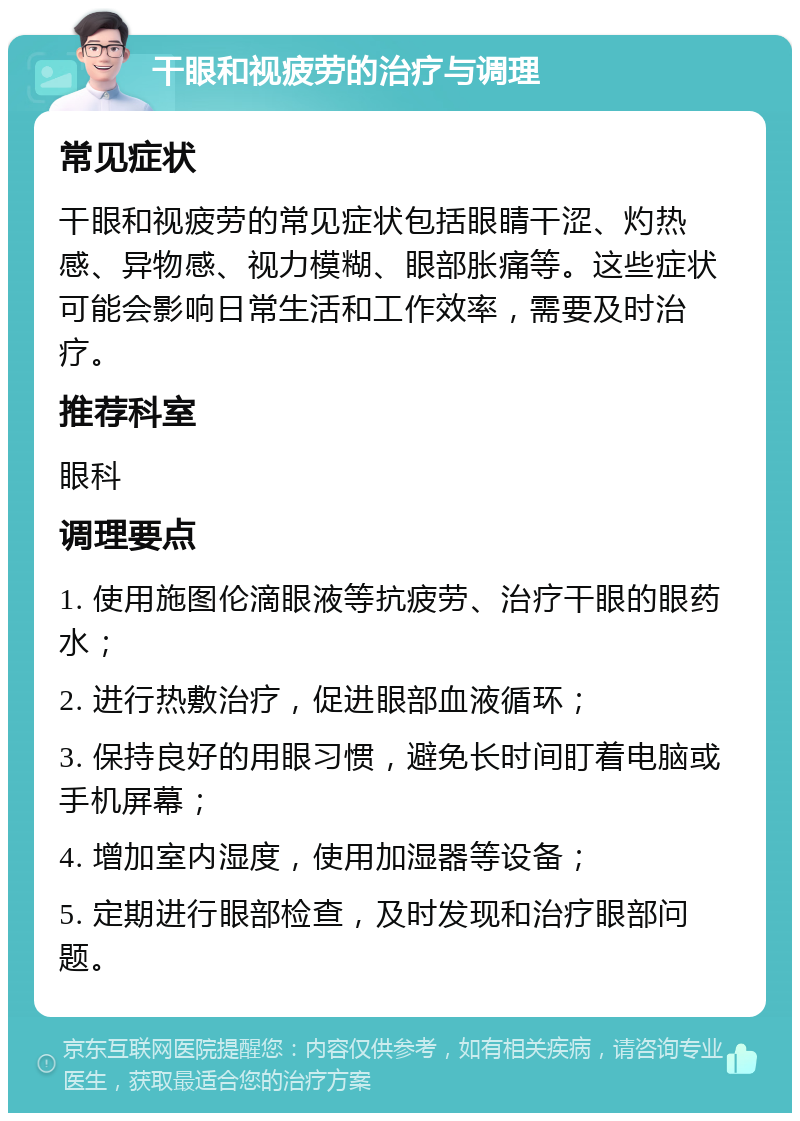 干眼和视疲劳的治疗与调理 常见症状 干眼和视疲劳的常见症状包括眼睛干涩、灼热感、异物感、视力模糊、眼部胀痛等。这些症状可能会影响日常生活和工作效率，需要及时治疗。 推荐科室 眼科 调理要点 1. 使用施图伦滴眼液等抗疲劳、治疗干眼的眼药水； 2. 进行热敷治疗，促进眼部血液循环； 3. 保持良好的用眼习惯，避免长时间盯着电脑或手机屏幕； 4. 增加室内湿度，使用加湿器等设备； 5. 定期进行眼部检查，及时发现和治疗眼部问题。