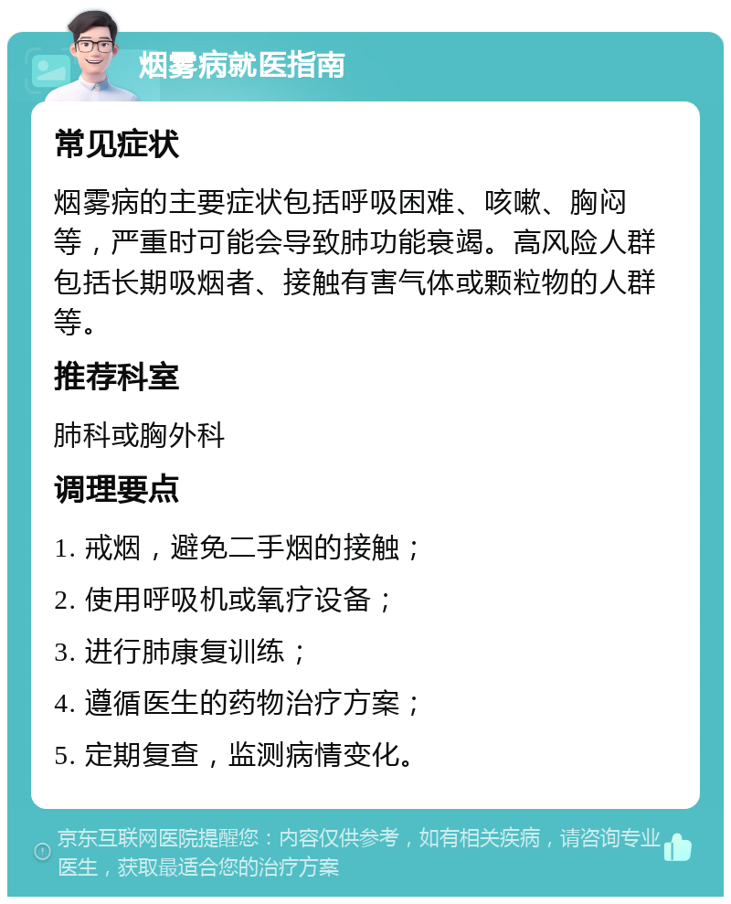 烟雾病就医指南 常见症状 烟雾病的主要症状包括呼吸困难、咳嗽、胸闷等，严重时可能会导致肺功能衰竭。高风险人群包括长期吸烟者、接触有害气体或颗粒物的人群等。 推荐科室 肺科或胸外科 调理要点 1. 戒烟，避免二手烟的接触； 2. 使用呼吸机或氧疗设备； 3. 进行肺康复训练； 4. 遵循医生的药物治疗方案； 5. 定期复查，监测病情变化。