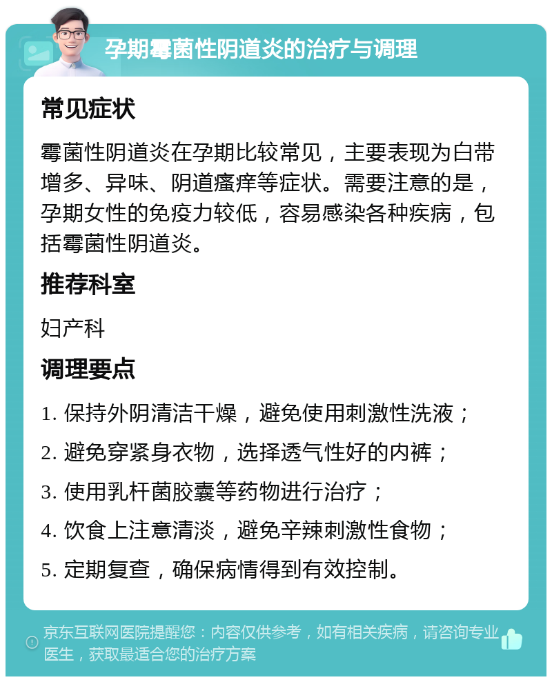 孕期霉菌性阴道炎的治疗与调理 常见症状 霉菌性阴道炎在孕期比较常见，主要表现为白带增多、异味、阴道瘙痒等症状。需要注意的是，孕期女性的免疫力较低，容易感染各种疾病，包括霉菌性阴道炎。 推荐科室 妇产科 调理要点 1. 保持外阴清洁干燥，避免使用刺激性洗液； 2. 避免穿紧身衣物，选择透气性好的内裤； 3. 使用乳杆菌胶囊等药物进行治疗； 4. 饮食上注意清淡，避免辛辣刺激性食物； 5. 定期复查，确保病情得到有效控制。