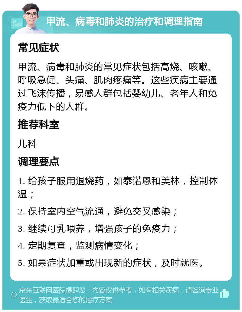 甲流、病毒和肺炎的治疗和调理指南 常见症状 甲流、病毒和肺炎的常见症状包括高烧、咳嗽、呼吸急促、头痛、肌肉疼痛等。这些疾病主要通过飞沫传播，易感人群包括婴幼儿、老年人和免疫力低下的人群。 推荐科室 儿科 调理要点 1. 给孩子服用退烧药，如泰诺恩和美林，控制体温； 2. 保持室内空气流通，避免交叉感染； 3. 继续母乳喂养，增强孩子的免疫力； 4. 定期复查，监测病情变化； 5. 如果症状加重或出现新的症状，及时就医。