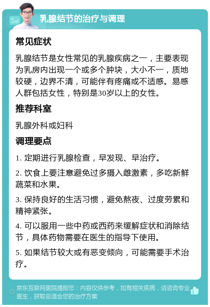 乳腺结节的治疗与调理 常见症状 乳腺结节是女性常见的乳腺疾病之一，主要表现为乳房内出现一个或多个肿块，大小不一，质地较硬，边界不清，可能伴有疼痛或不适感。易感人群包括女性，特别是30岁以上的女性。 推荐科室 乳腺外科或妇科 调理要点 1. 定期进行乳腺检查，早发现、早治疗。 2. 饮食上要注意避免过多摄入雌激素，多吃新鲜蔬菜和水果。 3. 保持良好的生活习惯，避免熬夜、过度劳累和精神紧张。 4. 可以服用一些中药或西药来缓解症状和消除结节，具体药物需要在医生的指导下使用。 5. 如果结节较大或有恶变倾向，可能需要手术治疗。