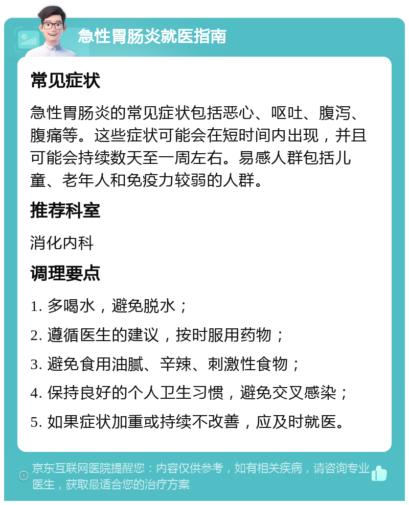 急性胃肠炎就医指南 常见症状 急性胃肠炎的常见症状包括恶心、呕吐、腹泻、腹痛等。这些症状可能会在短时间内出现，并且可能会持续数天至一周左右。易感人群包括儿童、老年人和免疫力较弱的人群。 推荐科室 消化内科 调理要点 1. 多喝水，避免脱水； 2. 遵循医生的建议，按时服用药物； 3. 避免食用油腻、辛辣、刺激性食物； 4. 保持良好的个人卫生习惯，避免交叉感染； 5. 如果症状加重或持续不改善，应及时就医。