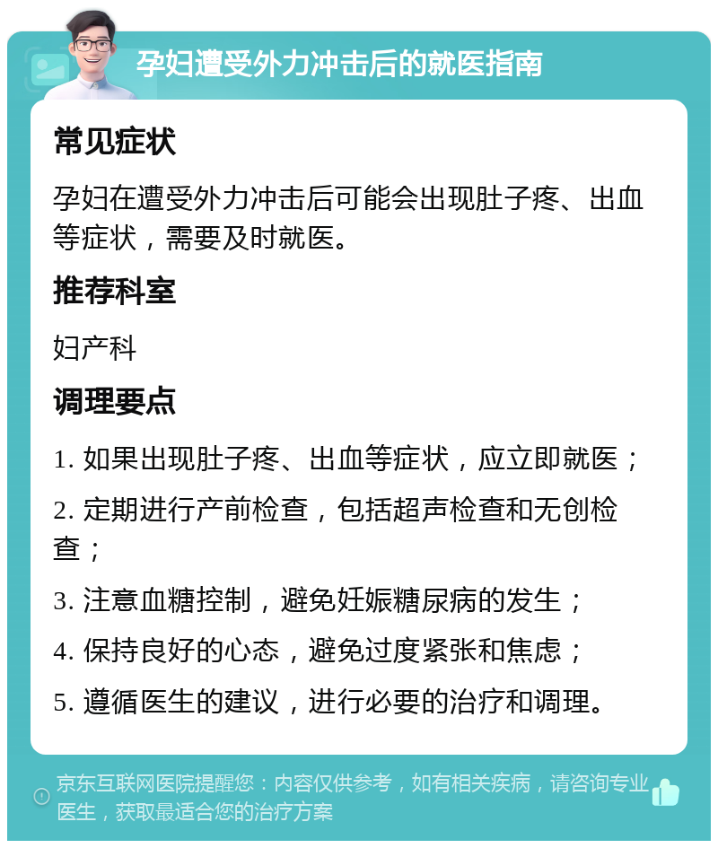 孕妇遭受外力冲击后的就医指南 常见症状 孕妇在遭受外力冲击后可能会出现肚子疼、出血等症状，需要及时就医。 推荐科室 妇产科 调理要点 1. 如果出现肚子疼、出血等症状，应立即就医； 2. 定期进行产前检查，包括超声检查和无创检查； 3. 注意血糖控制，避免妊娠糖尿病的发生； 4. 保持良好的心态，避免过度紧张和焦虑； 5. 遵循医生的建议，进行必要的治疗和调理。