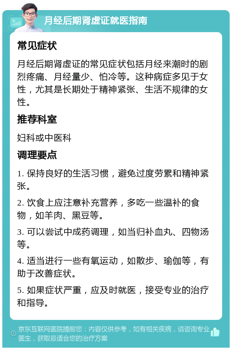 月经后期肾虚证就医指南 常见症状 月经后期肾虚证的常见症状包括月经来潮时的剧烈疼痛、月经量少、怕冷等。这种病症多见于女性，尤其是长期处于精神紧张、生活不规律的女性。 推荐科室 妇科或中医科 调理要点 1. 保持良好的生活习惯，避免过度劳累和精神紧张。 2. 饮食上应注意补充营养，多吃一些温补的食物，如羊肉、黑豆等。 3. 可以尝试中成药调理，如当归补血丸、四物汤等。 4. 适当进行一些有氧运动，如散步、瑜伽等，有助于改善症状。 5. 如果症状严重，应及时就医，接受专业的治疗和指导。