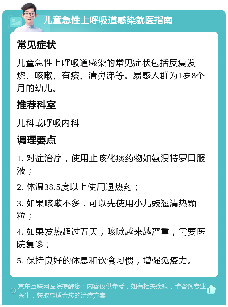 儿童急性上呼吸道感染就医指南 常见症状 儿童急性上呼吸道感染的常见症状包括反复发烧、咳嗽、有痰、清鼻涕等。易感人群为1岁8个月的幼儿。 推荐科室 儿科或呼吸内科 调理要点 1. 对症治疗，使用止咳化痰药物如氨溴特罗口服液； 2. 体温38.5度以上使用退热药； 3. 如果咳嗽不多，可以先使用小儿豉翘清热颗粒； 4. 如果发热超过五天，咳嗽越来越严重，需要医院复诊； 5. 保持良好的休息和饮食习惯，增强免疫力。