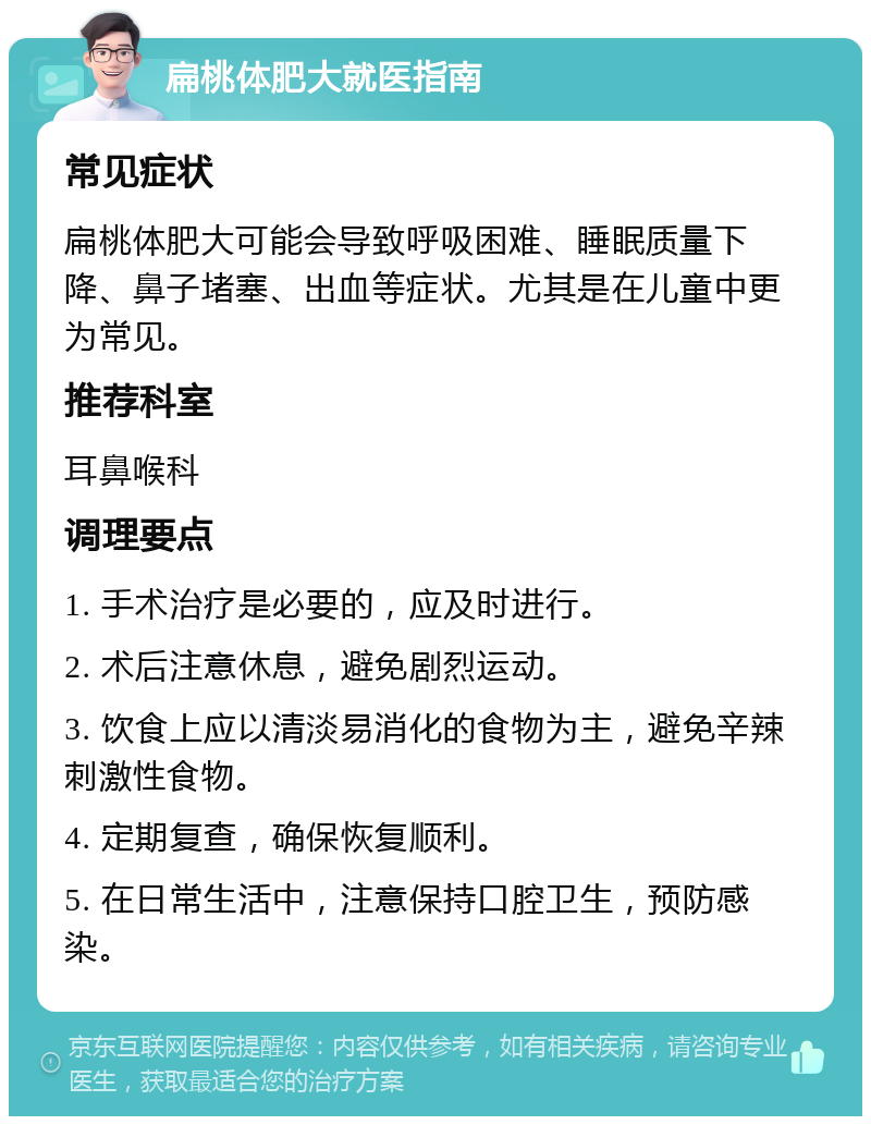 扁桃体肥大就医指南 常见症状 扁桃体肥大可能会导致呼吸困难、睡眠质量下降、鼻子堵塞、出血等症状。尤其是在儿童中更为常见。 推荐科室 耳鼻喉科 调理要点 1. 手术治疗是必要的，应及时进行。 2. 术后注意休息，避免剧烈运动。 3. 饮食上应以清淡易消化的食物为主，避免辛辣刺激性食物。 4. 定期复查，确保恢复顺利。 5. 在日常生活中，注意保持口腔卫生，预防感染。