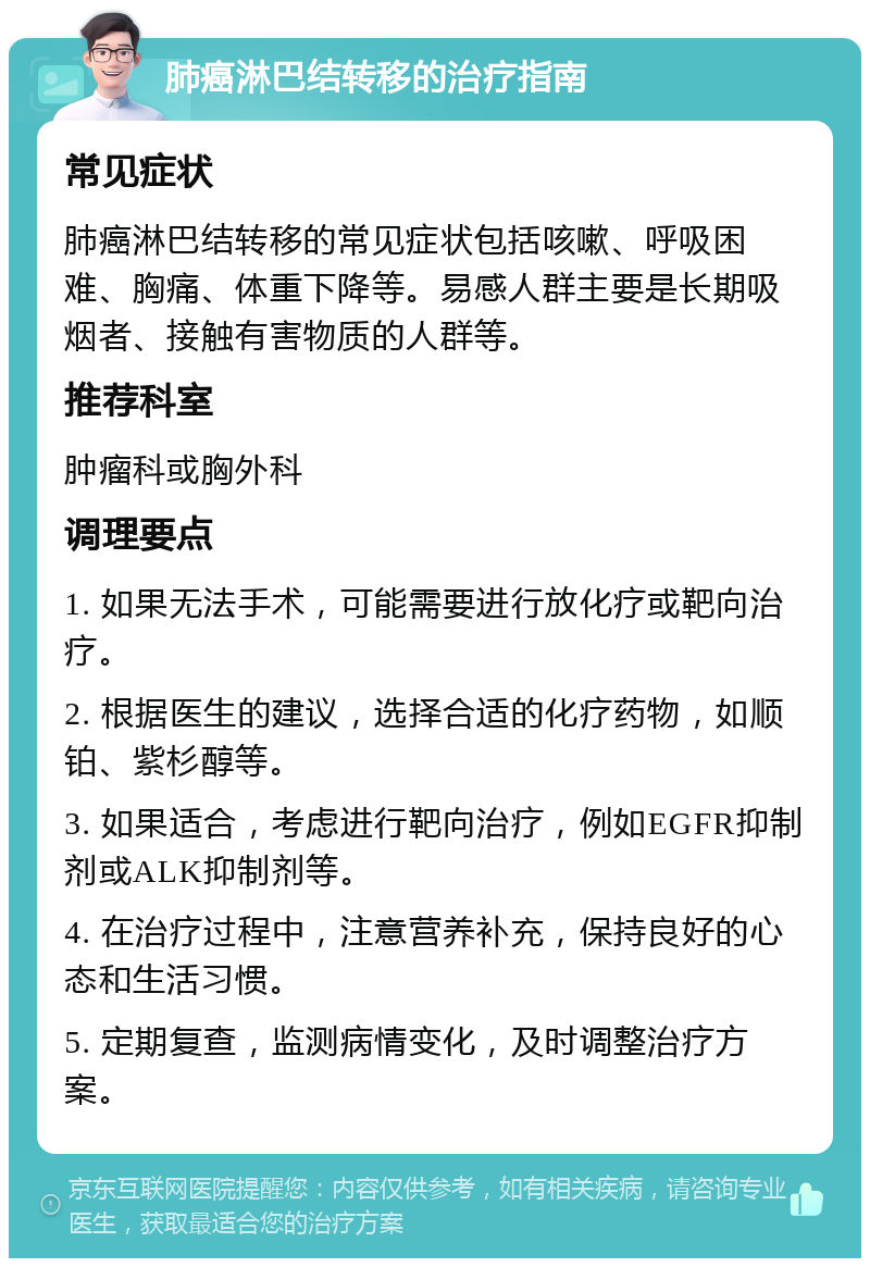 肺癌淋巴结转移的治疗指南 常见症状 肺癌淋巴结转移的常见症状包括咳嗽、呼吸困难、胸痛、体重下降等。易感人群主要是长期吸烟者、接触有害物质的人群等。 推荐科室 肿瘤科或胸外科 调理要点 1. 如果无法手术，可能需要进行放化疗或靶向治疗。 2. 根据医生的建议，选择合适的化疗药物，如顺铂、紫杉醇等。 3. 如果适合，考虑进行靶向治疗，例如EGFR抑制剂或ALK抑制剂等。 4. 在治疗过程中，注意营养补充，保持良好的心态和生活习惯。 5. 定期复查，监测病情变化，及时调整治疗方案。